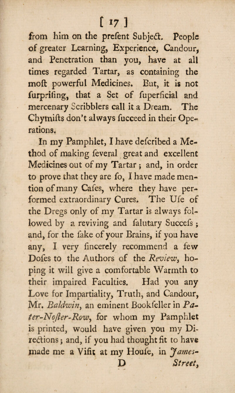 117 ] from him on the prefent Subject. People of greater Learning, Experience, Candour, and Penetration than you, have at all times regarded Tartar, as containing the moft powerful Medicines* But, it is not furprifing, that a Set of fuperficial and mercenary Scribblers call it a Dream. The Chymifts don’t always fucceed in their Ope¬ rations, In my Pamphlet, I have deferibed a Me¬ thod of making feveral great and excellent Medicines out of my Tartar ; and, in order to prove that they are fo, I have made men¬ tion of many Cafes, where they have per¬ formed extraordinary Cures. The Ufe of the Dregs only of my Tartar is always fol¬ lowed by a reviving and falutary Succefs; and, for the fake of your Brains, if you have any, I very fincercly recommend a few Dofes to the Authors of the Review, ho¬ ping it will give a comfortable Warmth to their impaired Faculties. Had you any Love for Impartiality, Truth, and Candour, Mr. Baldwin, an eminent Bookfelier in Pa- ter-No/Ier-Row, for whom my Pamphlet is printed, would have given you my Di¬ rections j and, if you had thought fit to have made me a Vifu at my Houfe, in James- . D Street,