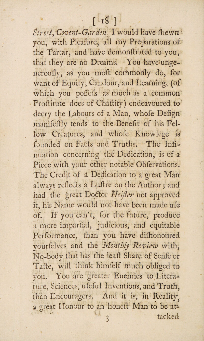 * yk [■8] \ * i ' Street > Covent-Garden, I would have fliewis you, with Pleafure, all my Preparations of the Tartar, and have demonftrated to you, that they are no Dreams. You have unge- neroufly, as you moft corfrmonly do, for want of Equity, Candour, and Learning, (of which you poffefs as much as a common Proftitute does of Chaflity) endeavoured to decry the Labours of a Man, whofe Defign manifestly tends to the Benefit of his Fel¬ low Creatures, and whofe Knowlege is founded on Fadts and Truths. The Infi- nuation concerning the Dedication, is of a Piece with your other notable Obfervations. The Credit of a Dedication to a great Man always reflects a Luftre on the Author; and had the great Doftor Tleifler not approved it, his Name would not have been made ufe of. If you can’t, for the future, produce a more impartial, judicious, and equitable Performance, than you have dilhonoured yourfelves and the Monthly Review with, No-body that has the leaft Share of Senfe or Tafte, will think himfelf much obliged to you. You are greater Enemies to. Litera¬ ture, Sciences, ufeful Inventions, and Truth, than Encouragers. And it is, in Reality^ a great Honour to an honeft Man to be at- v 3 tacked