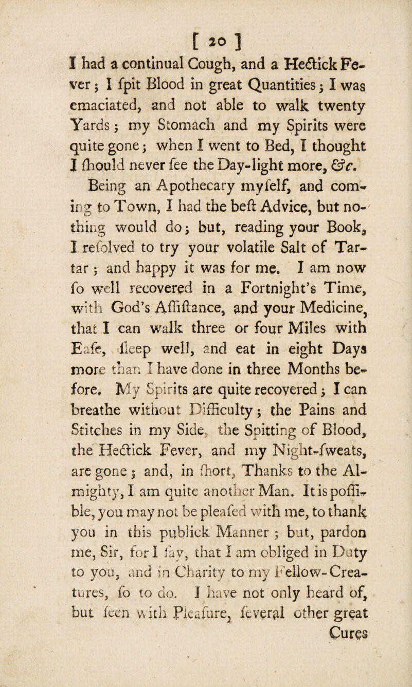 [ 20] I had a continual Cough, and a Hedlick Fe¬ ver ; I fpit Blood in great Quantities ; I was emaciated, and not able to walk twenty Yards; my Stomach and my Spirits were quite gone; when I went to Bed, I thought I fhould never fee the Day-light more, (Sc. Being an Apothecary myfelf, and com¬ ing to Town, I had the beft Advice, but no¬ thing would do; but, reading your Book, 1 refolved to try your volatile Salt of Tar¬ tar ; and happy it was for me. I am now fo well recovered in a Fortnight’s Time, with God’s Affiftance, and your Medicine^ that I can walk three or four Miles with Eafe, fieep well, and eat in eight Days more than I have done in three Months be¬ fore, My Spirits are quite recovered; I can breathe without Difficulty; the Pains and Stitches in my Side? the Spitting of Blood, the He&ick Fever, and my Night-fweats, are gone ; and, in fhort, Thanks to the Al¬ mighty,! am quite another Man. Itispoffi- ble, you may not be pleafed with me, to thank you in this publick Manner ; but, pardon me, Sir, fori fav, that I am obliged in Duty to you, and in Charity to my Fellow-Crea¬ tures, fo to do. I have not only heard of, but feen with Pieafure, feveral other great Cures 1