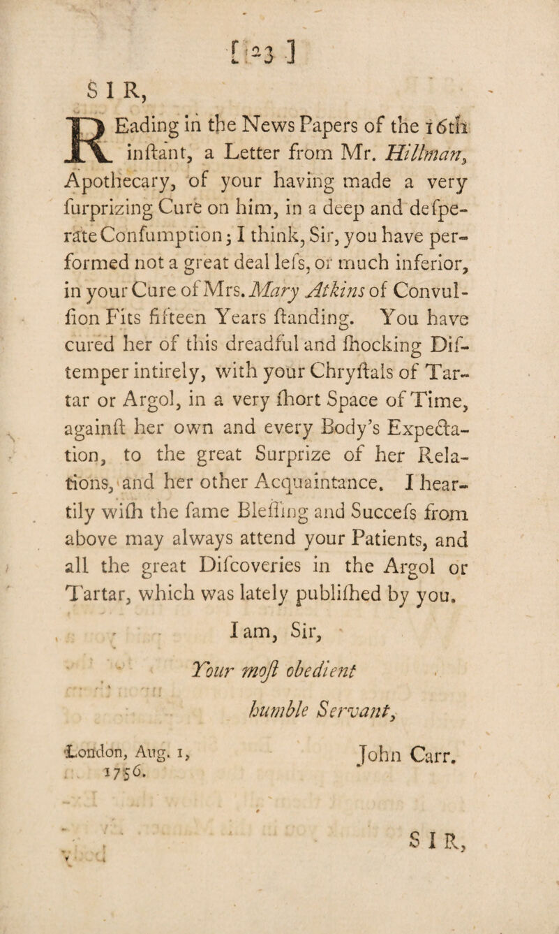 [ :-3 ] S 1 R, ' REading in the News Papers of the i6tii inftant, a Letter from Mr. Hillman, Apothecary, of your having made a very furprizing Cure on him, in a deep and defpe- rateConfumption 31 think, Sir, yon have per¬ formed not a great deal lefs, or much inferior, in your Cure of Mrs .Mary Atkins of Convui- fion Fits fifteen Years (landing. You have cured her of this dreadful and (hocking Dif- temper intirely, with your Chryftals of Tar- tar or Argol, in a very fhort Space of Time, againfl her own and every Body's Expedta- tion, to the great Surprize of her Rela¬ tions, and her other Acquaintance, I hear¬ tily wi(h the fame Bleffmg and Succefs from above may always attend your Patients, and all the great Difcoveries in the Argol or Tartar, which was lately publifhed by you. Iam, Sir, Tour mojl obedient ... ,. % ,. f . humble Servant, •London, Aug. i, 1756* John Carr.