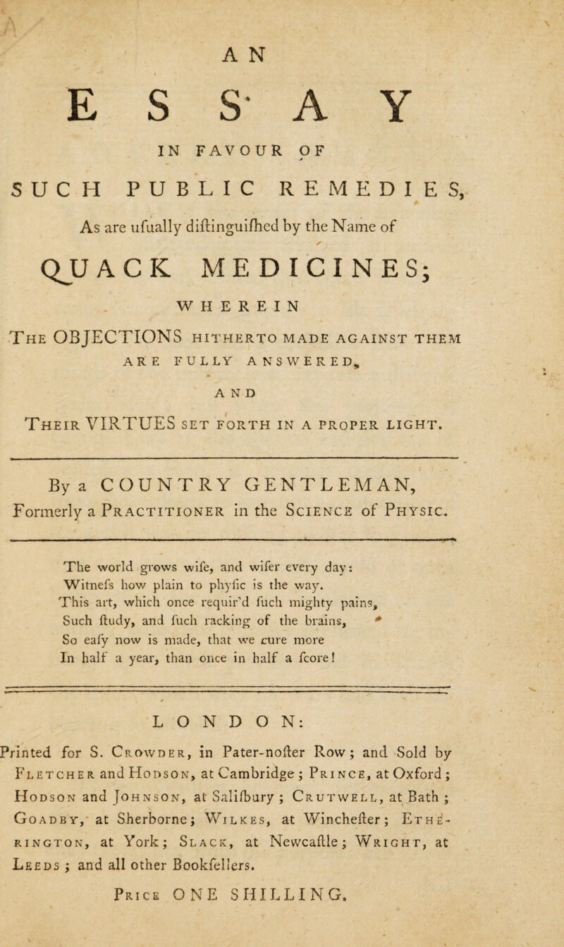 ESSAY IN FAVOUR OF SUCH PUBLIC REMEDIES, As are ufually diftinguifhed by the Name of QJJACK MEDICINES; WHEREIN The OBJECTIONS hitherto made against them ARE FULLY ANSWERED, AND Their VIRTUES set forth in a proper light. By a COUNTRY GENTLEMAN, Formerly a Practitioner in the Science of Physic. The world grows wife, and wifer every day: Witnefs how plain to phyfic is the way. This art, which once requir’d fuch mighty pains. Such ftudy, and fuch racking of the brains, So eafy now is made, that we cure more In half a year, than once in half a fcore! LONDON: Printed for S. Crowder, in Pater-noder Row; and Sold by Fletcher and Hobson, at Cambridge ; Prince, at Oxford ; H odson and Johnson, at Salisbury ; Crutwell, at Bath ; Goad by, at Sherborne; Wilkes, at Wincheder; Ethe!- rington, at York; Slack, at Newcadle; Wright, at Leeds ; and all other Bookfellers. Price ONE SHILLING.