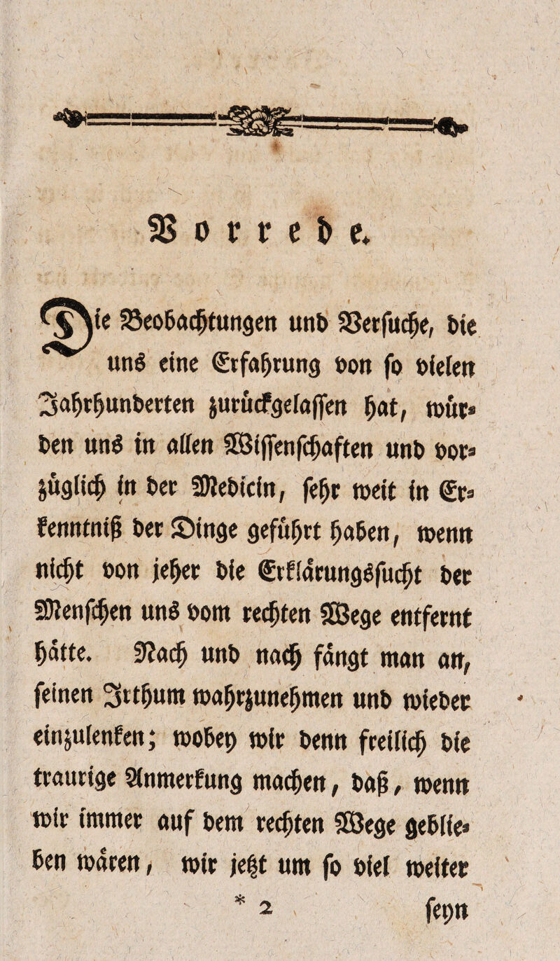 SS o v v e & e* ^ie SSeo&acfjtungen unt> SSerfucfje, t>ie unö eine (Erfahrung bon fo liefert 3afjrfjunberten äurucfgelaffen fjat, wur* beit unö in offen SSBtffenfdjaften unb bor= &üglic$ in bet Sfflebtcin, fefjr weit in (Er* fenntnifi bet ©tage geführt fja&en, wenn niefjt bon jef>er bie <Etf(arungefucf)t bet Sftetifcfjen un$ born regten SS3ege entfernt ^dtte. 9?adj unb no^ fangt man an, feinen ^rtfjum wa&rjunejjmen unb wiebet einjuienfen; wo&ep wit benn freilich bie traurige Sinmerfung maefjen, baf?, wenn wir immer auf bem rechten SSJege ge&iie» ben waren, wir je|t um fo bief weiter * 2 fepn 2