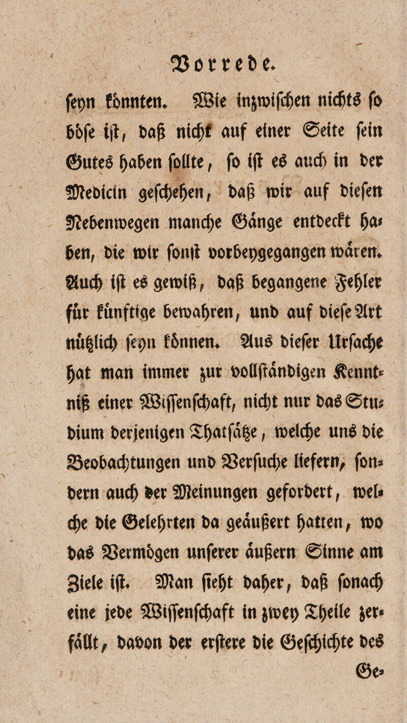 fepn fonnten. 5SBte in&wifchen nichts fo bbfe ijt, bah nicf>f auf einer @elte fein ©ute$ haben foüte, fo ifl eS auch in ber Sftebidn gefdxhen, bah wir auf biefert Sftebenwegen manche ©dnge entbecft fj ben, bie wir fonii oorbepgegangen waren* Sluch iji ee gewiß, bah begangene fehler für fünfttge bewahren, unb auf biefeSlrt nü|lid) fepn fbnnen. 2luS biefer Urfache hat man immer jur bollfrdnbigen Äennt* nih einer 9Btjfenfchaft, nicht nur baö @ttu bium berjenigen Xhatfdhe, welche un$ bie Beobachtungen unb Sßerfuche liefern, fon* bern auch ber Meinungen geforbert, wel* che bie ©eiehrten ba geaujjert hotten, wo ba$ Bermbgen unferer auhern @inne am 3iele ijt* SDlan jieljt baher, bah fonadj eine jebe SBijfenfchaft in jwep Sheile jer« faßt, babon ber erjtere bie ©efchidjte be$ ©e>