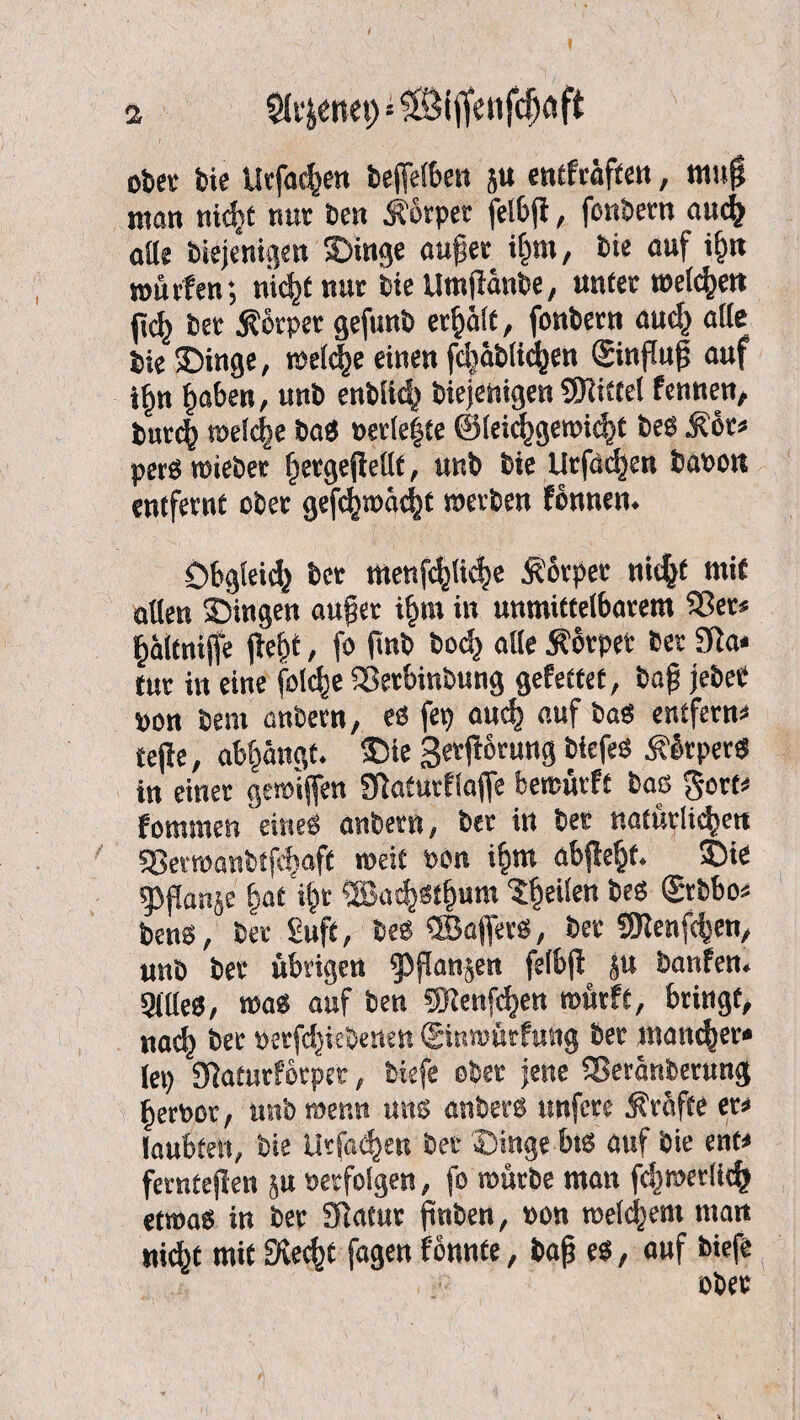 ober bie Urfachen bejfetben ju entfcäftett, mufl man nidjt nur ben Körper fcl6fl, fonbem auch alle biej'enigen Singe außer ihm, bie auf i§n würfen; nicht nur bie Utnfiänbe, unter weiten jich ber Stbrper gefunb erhält, fonbem auch alle bie Singe, welche einen fcljablic^en ©nßuf auf i^n haben, unb enblid? biejehigen Spittel fennen, burch welche bas »erlebte ®leichgewi<ht bes Stör* pers wiebee ^ergejlellf, unb bie Urfachen baren entfernt ober gefchwächt werben fonnen. Obgleich ber menfe^licfjc Körper nicht mit allen Singen außer i|ra in unmittelbarem Sßer* ^ältnijfe ffef)t, fo jinb bod) alle Körper ber Sfia- tur in eine folche SSerbinbung gefettet, baß jebeC ron bem anbern, es fep auch auf bas entfern* tefle, ab|ängt. Sie Serjförung biefes Äötper« in einer gemiffen Staturflaffe bewürfe bas gort* fommen eines anbern, ber in bet natürlichen S5evwanbtfd)aff weit »on ihm abjlehf. Sie ^Oflanje fjat i^r ®ach«hum feilen bes <2tbbo* bens, ber £uft, bes ©afiers, ber SOlenfcfcen, unb ber übrigen $flanjen felbjl |u banfen« 9((leS, was auf ben gjlenfcfjen würfe, bringt, nach ber rerfdjiebenen (ginwürfung ber «sanier* lep Siaturfbrpet, tiefe ober jene Sßeränberung Terror, unb wenn uns anberS unfcre Strafte er* laubfett, bie Urformen ber Singe bis auf bie ent* fernteflen ju »erfolgen, fo würbe man fchwerlich etwas in ber Statur finben, »on weld^ent man nicht mit Siecht fagen fonnte, baß es, auf tiefe