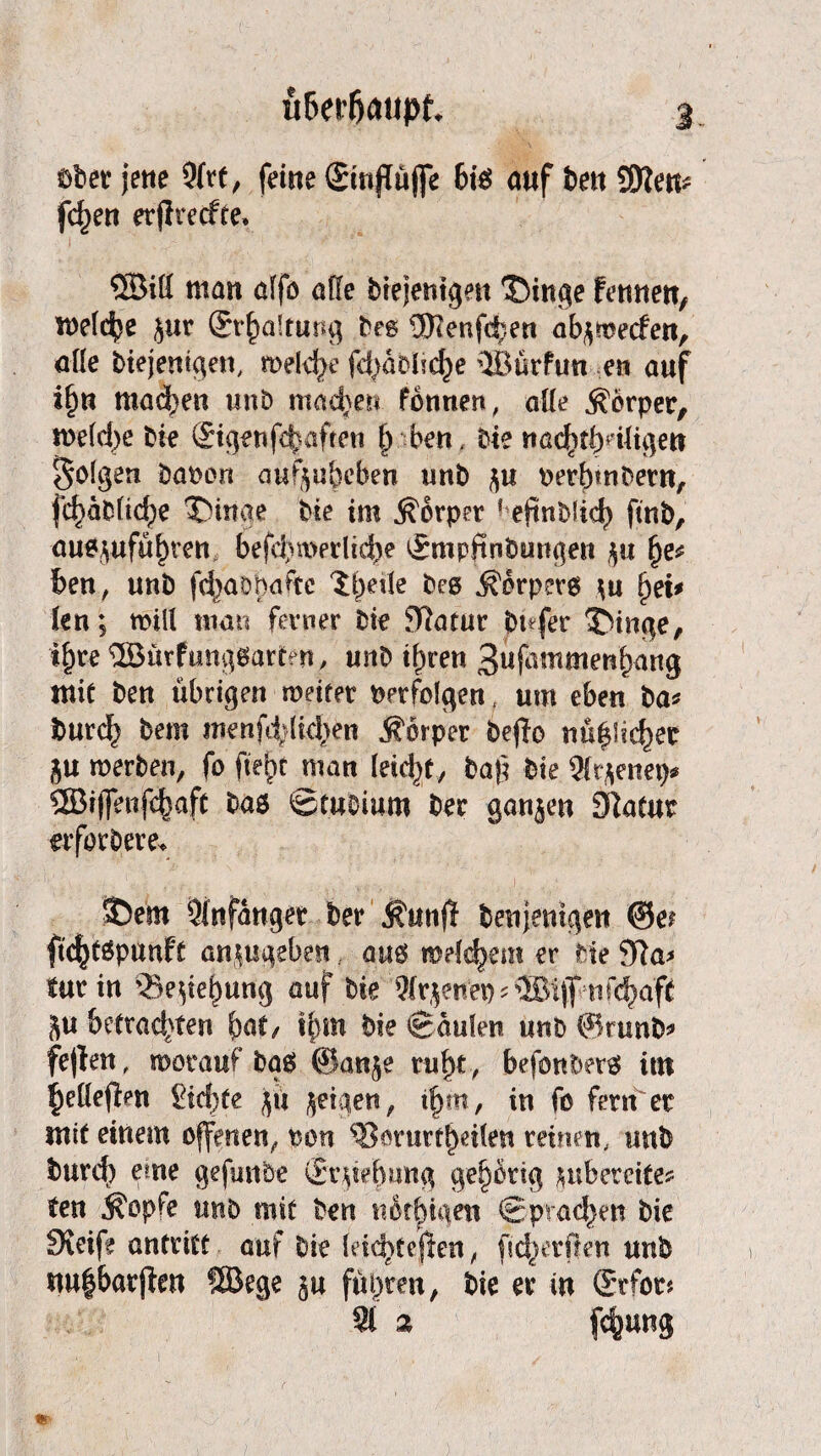 ober jette Strt, ferne gmflüjfe 6iS auf bett SKen* fdjen erflreefte. ©ift matt alfö affe biejentgen Thinge fettttett, meldje $«r ©r^altung beg ®?ettfd;en abjwetfen, affe biejenigen, meiere fd^abüd^e ©ürfun en auf if)n machen unb machen fonnen, alfe Körper, me(d)e bie ©genfävafrnt (j ben, bie ttacfjbfHJigett folgen banen aufyubeben uttb $u oerfnnbem, fd}äblic^e Dinge bte im Körper ? eftnblid) ftnb, auojufüfnm befd)merlid)e ^mpftnbungen $u fje* ben, unb fc^abbaftc lf)ede bee Körpers \n §ti* ten; will man ferner bie Jftatur bufer Dinge, t&re ©ürfunggartfit, unb i^ren 3ufammenbang mit ben übrigen weitet perfolgen um eben ba* burd^ bern tnenfddkben Körper beflo nutzer &u werben, fo fielet man leidet, tag bie Sfrjenep* ®rffenf<^aft baö ©tubiuro ber ganzen Slatur erfordere* Dem Stnfanger ber kuttfl denjenigen ©ei ftcfjtöpunft an^ugeben aus meldjem er bte 91a> für in Bedang auf bte Wr^nep^®i)ftifcb;aff ju betrad}ten $af, i{uu Paulen unb ©rund* feflen, worauf dag ©anje ruf)t, befandet# im |)etfefbm gierte jü geigen, tfjm, in fo fern er mit einem offenen, non $3 mir teilen reinen, unb burd) eme gefwtbe Strebung gehörig wb er eite* fen köpfe unb mit ben netfnaen ©praßen bie Steife antritt auf bie feic^tejlen, ftd^erßen unb nu|barfaen ©ege §u führen, bie er in (Mot? St 2 fefjung