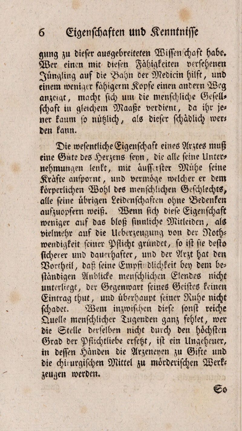 gung $u tiefer ausgebretfefen ®i(fen c^öft §ahe* ©er einen mit tiefen gafngfeiten nerfernen Jüngling auf Die y$>afyn oer tSRebicitt hilft/ uni) einem weniger fäjiig'erm $opfe einen antew ©eg anjägt, mad^t fid> um Die menfc|iid)e ©efett* fc^aft in giepern tWaage PerDient, Da if)r je* ner faum fo nü|lich , als tiefer fdjatlid} wer* Den faum T)k mefen(H(^e®igenfc|aft eines 9ir$teS mufi eine ©üte Des ^erjens fepn , Die affe feine Unter* Hemmungen teuft, mit aufiVtftet SKü^e feine Kräfte anfpotnt, unD Permbge welcher er Dem forperlic^en ©ohl Des menfebbehen ©efc^lec^tS, alle feine übrigen SeiDenfc^aften ohne ®etenfen aufyuopfern weif* ©enn ftc|) Diefe ©igenfd^aft weniger auf Das b(op fintdiche ©iitleiten, als tnelme&t auf Die Ueberjeugung ton Der dlctfy mentigfeit ferner Pflicht grüntet, fo ifl fie teflo fleherer unt Dauerhafter, unD Der Qfrjt hat Den fBottheif, ba£ feine ©mpft- DUd)feit bep Dem be? jlantigen SfubUcfe menfchM}en ©entes nicht unterliege, Der ©egempart feines ©etjles feinen ©intrag th«t, unD überhaupt feiner 3u&he fchatet* ©ein tngwifvhen Diefe fenff reiche Quelle menfchlicher tugenten gan$ fehlet, wer Die ©teile beileibe« nicht Durch Den ^6c^fl:en ©rat Der ^3fUd)tliebe crfe|t, ijf ein Ungeheuer, tu tejfen ganten tie $r$enepen ju ©ifte unt Die chiiurgifchen Mittel ja morterifchen ©et& jeugen wertem ©o