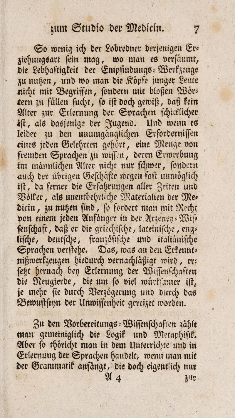 ©o menig ich ber gobrebner berjenigen Er* jiehungäart fein mag, wo man eo berfäume, bie gebhaftigfeit ber EmpftnbungS*®erzeuge 5« nuf en, unb wo man bie Äopfe junger Seute nicht mit gegriffen, fonbern mit bloßen SBbr* lern p füllen fucht, fo ijt boch gewiß, baß fein SOter jur Erlernung ber ©praßen feierlicher iji, als bagjenige ber 3tigenb* Unb wenn eg leiber ju ben unumgänglichen Srferbernijfen eineg jeben ©ele|rten gehört, eine Menge oon fremben ©praßen ju roiflert, bereu Erwerbung im männlichen Sfiter nicht nur fcfrwer, fonbern auch ber übrigen ©efd^äfte wegen fajl unmöglich ijl, ba ferner bie Erfahrungen aller Selten unb Golfer, afe unentbehrliche Materialien ber Me* bicin, ju nutzen ftnb, fp forbert man mit Siecht bon einem jeben Sfnfängcr in ber Jfrjenep *®if* fenfcfcaft, baß er bie gtiedjifche, lateimjche, eng* lifd^e, beutfdje, franjoftfche unb italiamfd)c ©prad^en beruhe* ®a$, mag an ben Erfennt* tiißmerfjeugen §iet)urc^ bernachläßigt wirb, ex: fe|t h^nach bep Erlernung ber ©ißenfd^afteti bie Sieugierbe, bie um fo biel mürffamer iß, je mehr fte burch S3erjbgerung unb burc^ ba6 S3emujifepn ber Unmiflfenheit gerdjet Werbern 3« ben a3or6eretfung^* ®ij]enf^aftcn jählt man gemeiniglich bie gogif unb Metaphiftf* Qfber fo thbricht man in bem tlnterridjte unb in Erlernung ber Sprachen hanbelt, wenn man mit ber ©rammatif anfängt, bie boch eigentlich nur ' % 4 i'«c