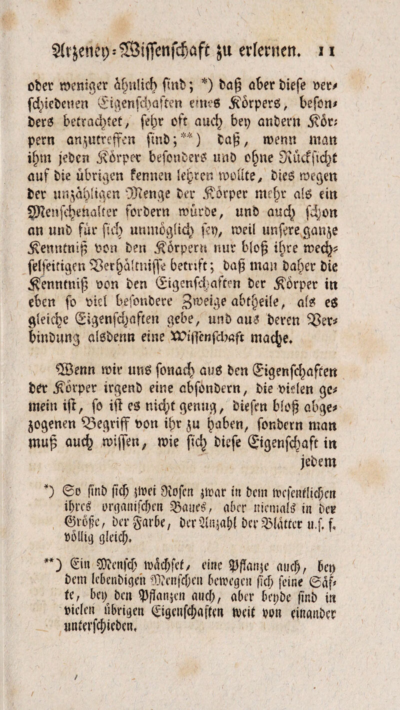 ober meniget ähnlich fmb; *) ba§ ober tiefe wt* fd>iebcuen ©genfchaften eme$ Körpers, befon* ber$ betrachtet, fet)t’ oft auch bep anbern 5?6t; pern anjutreffcn fmb;**) tag, rnemt man i^m j'eDen j?drpet befonber# unb ohne 5vucfftcf)t auf bie übrigen fermen leiden molite, bse$ wegen bet unjahlijjen üHenge bet Äotpet mehr al$ ein 5Ren(chenaitet forbern mürbe, «nfe mich an unb für (ich unmöglich fep, weil unfere ganje j^ennftiif? bon ben Körpern nur bloß ihre mech? felfeittgen Sßerhültniflo betrift; ba$ man bähet bie ^entttniß mn ben ©genfe|aften bet Körper in eben fo ml befonbere £rm$e abtfaite, ate e$ gldcpe ©genfchafcen gebe, unb au$ beten hinbung alobenu eine XPiflenfcbaft mache* v ®erm mit um fonach ^ ben ©genfd)aften bet $ötpet itgenb eine abfonbem, bie rüden ge* mein tft, fo ift nicht genug, biefm blof? abge* §ogenen begriff fcon ihr ju hüben, fonbcrn man mu£ auch mie (ich *^fe ©genfchaft in jebem *) fmb (ich imi Oiofcn jmar in Dem wcfentlidbett ihre« organifcbm 5&«ue$, aber niemals in bet 0rbfc, bergarbe, berSlnjaW Der®Wttcr u.f, f, Döiüg gleich* **) ©n SKenf$ n>dd)fet, eine $Jflan$e auch, bep Dem lebenbtgeh !D?enfcf)eu bewege« ficf> feine ©df* te, bep ben Wanken auch, aber bepbe finb in Dielen übrigen ©genfc&aftm mit m\ dttanbet imtevfchieben*