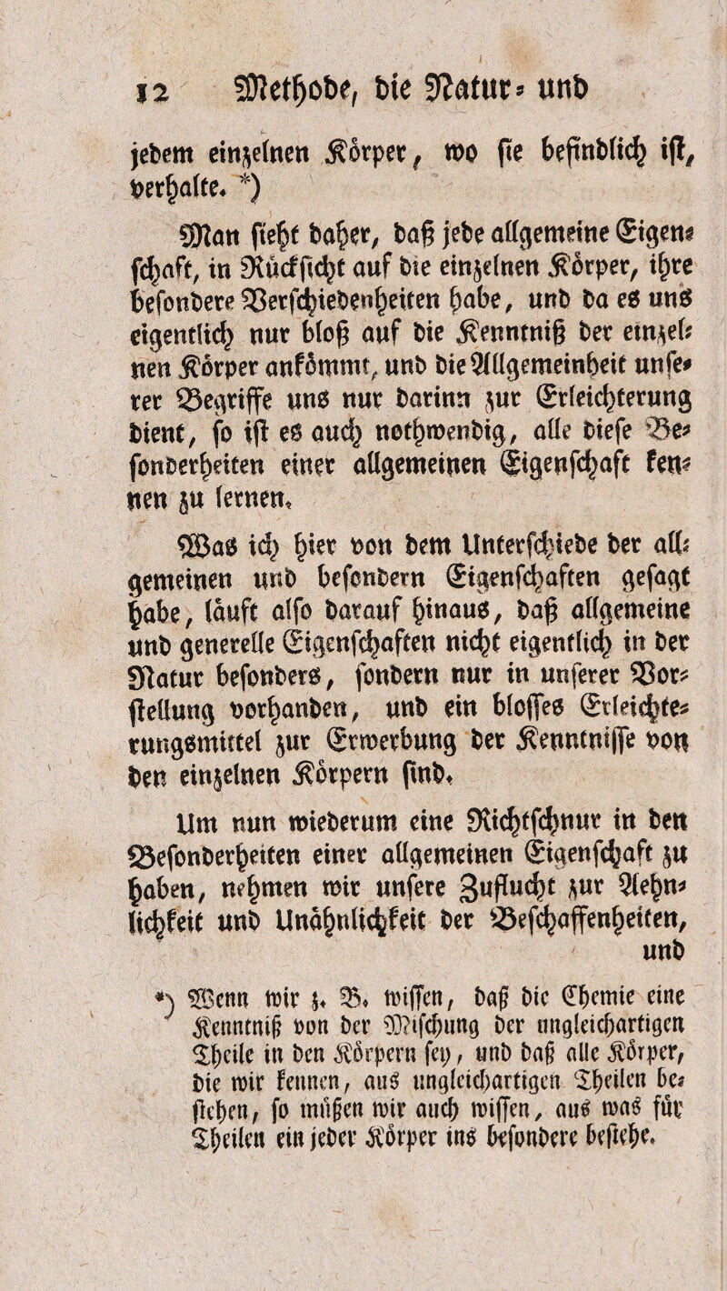 jebern einzelnen Körper ( wo fte bejinblich ij!, verhalte, *) SJJatt fte^f bafier, bag jebe allgemeine ©gern fchaft, in gföcffity auf bte einzelnen Körper, if)re tefonberß SSetfc^ieben^eiren habe, unb ba es uns eigentlich nur blo£ auf bie $enntni§ ber etn*eb neu Körper anfSmmt, unb bieSlllgemeinbeit unfe* rer QSegriffe uns nur bartnn ,$ur ©leict)terung bient, fo ift es and) notljwenbig, alle biefe bt> fonberbeiten einer allgemeinen ©geufdjaft fen^ tten ju lernen, 8öaS xd) hier oott bem Unterziehe ber alb gemeinen unb befenbem ©genfd)aften gefagt jjabe, lauft alfo barauf b^aus, baf$ allgemeine unb generelle ©genfehaften nicht eigentlich xn ber Statur befonbers, fonbern nur in unferer 93or* ftellung nor^anbeti, unb ein bloffee ©leichte* rungsmittel $ur Erwerbung ber $euntniflfe bon ben einzelnen Körpern (mb* Um nun wieberum eine Sltc^tfc^nur in ben 23efonberbeiten einer allgemeinen ©genfebaft $u haben, nehmen wir unfere gwfMu *ut 3febn* liebfeit unb Unabnlicbfeit ber SSefchafenhetten, unb *) $[Bcnn mir u triften, baf? bic dfKtnie eine $enntniß Port ber 93?ifdnmg Der ungleichartigen Steile in Den Körpern fci>, «nD ba§ alle Körper, bie roir fennen, aus ungleichartigen feilen De? geben, fo milgen mir auch triften, aus traS für ^htilcu ein jeDcr Körper ins DefonDere befiele.