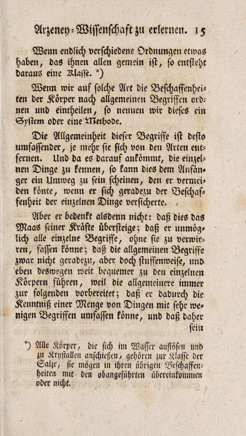 ©enn enblicf) t>erfc^iebene Orbnungen etm$ f)aben, ba6 i§nen atfen gemein tp, fo entfiele barauä eine 3Uafp. *) 5Benn mir auf fo(d}e 3irt bie Skfd^affenfjei* ten ber Körper nacf) allgemeinen ^Begriffen erb; tten unb eint^eilen, fo nennen mir biefe$ ein Zypern ober eine tTJetbobe* Sie 2lllgememfjeiC biefer ^Begriffe ip bepo umfajfenber, je rae^r fte pd} oon ben Bitten ent* fernen* Unb ba barauf anfommt, bie eiltet nen SDinge $u fennen, fo fann bieö bem 2lnfän* ger ein Ummeg §u fein fd^einen, ben er bermei* ben fonte, menn er pc§ gerabep ber Q3efd)af* fen^eit ber einjelnen Singe t>etftd)erfe* 9lber er bebenft atebenn nidjC: bap bie$ ba$ ©aas feiner Äraffe ü&erpeige; bap er unmog* !id) alle einzelne 93egrijfe/ ofnte fte ju beemir* reu, faflfett fönne; bap bie allgemeinen begriffe $mar nidjt gerabeju, aber boc^ puffenmeife, unb eben besmegen mit bequemer $u ben einzelnen Körpern führen, meil bie allgemeinere immer jur folgenbett borfceteif et; bap er baburc^ bie Äenncnip einer ü)lenge bon Singen mit fe§r me* nigen ^Begriffen umfajfen fbnne, unb bap bafjer fein *) 51 He Jiorpcr , bie (kl) tm Gaffer anjfofctt imb I« «Ärppqflen anfdjiejkn / gehören |ur klaffe ber <Sßl$e, fte mögen in tf)rcn übrigen 25efcj)ajfem beiten mit ben o&angefiifutcn n&ercmfommett ober \M)U }