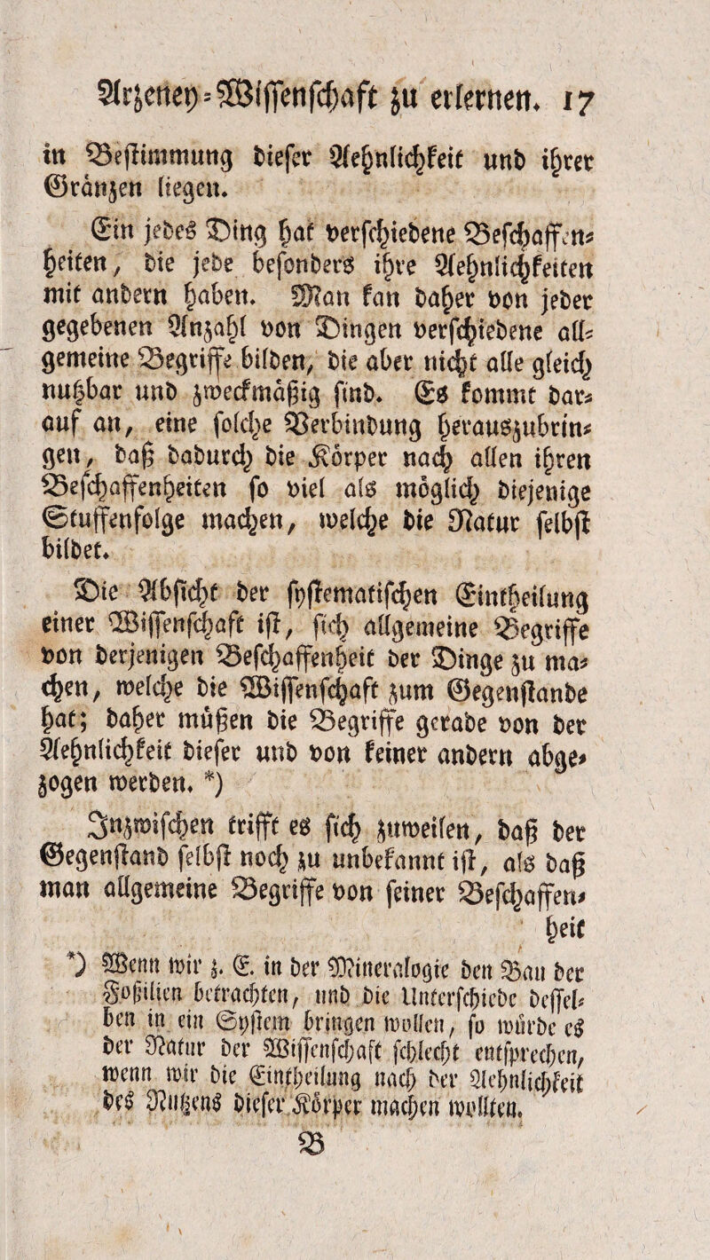 ttt ‘Scßiinmung tiefer aie^nlidßetf unb t^rer ©ränjen liegen. Sin jebeä ©itig §at berfcfßebene SSefcfwffen» feiten, bie jebe befonberes ijjre 9(ef>n!icf)feitett mit anbetn §abett. SKati fan ba^er bon jeber gegebenen 9(njaf)l bon Gingen betriebene alb gemeine ^Begriffe bilben, bie aber nic^t alte g(eicf) «u|bar unb jtbeefmäßig finb. S« fommt bars auf au, eine folctje 33erbinbung (jetauSjubrin* gen, baß baburcl) bie Körper nach allen ifjren 23efcf)affenl>eiten fo biel als tnöglid) biejenige ©tuffenfolge machen, welche bie fßatur felbß bilbet. ©ie Wbßd^f ber fpßematifc^en Sinfßeilung einer ®ifienfcf)aft iß, fiel} allgemeine begriffe bon berjenigen Sefchaffenßeit ber 25inge ju ma* <%en, welche bie SSBijjenfcfjaß jurn ©egenßanbe ()af; baßer mäßen bie SSegriffe gerate bon bet Sleßnlicßfeit biefec unb bon feiner anbern abge» jogen werben. *) Snjroifc^en trifft eb ficf> ptroeilen, baß ber ©egenßanb felbß noeß ju unbefannt iß, als baß man allgemeine 23egri(fe bon feiner SÖefcßaffen» ßei C *) SÖentt mir j. <£. in ber Mineralogie ben Sau ber go|jilict! betrachten, unb bie Unferfc&icbe befiel* ben in ein ©tjfiem bringen »ollen, fo würbe ci ber Statur ber 3Biffcnfchaft fclfiecfjt entfpreeben, wenn wir bie ©ntpeilung nach ber Slclinlitbfeit be^ 3?n§en$ biefer Äfer machen wollten.