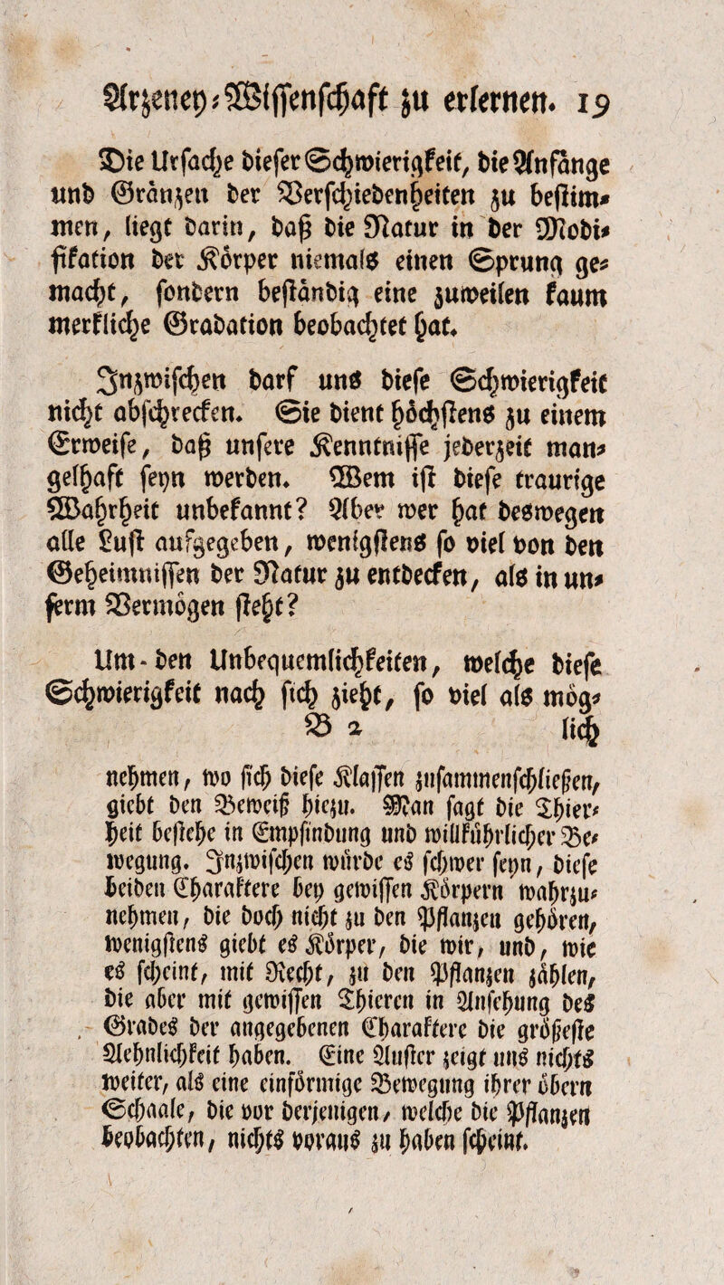 £>te Urfac^e &iejer<Scf)roiertgfetf, feie Anfänge tm& ©rängen ber 33erfchiebenheiten ju befiim« ntcti, liegt barin, ba£ bie Slotur in ber ÜRobt# ftfation bet Körper niemals eilten ©prunß ße* macht, fonbetn beflänbiq eine $umeilen faum merfliefje ©rabation beobachtet hat* 3njmif(^en barf uns biefe ©chmierißfeic nicht abfehreefem ©ie bient höchffens ju einem ©rmeife, baf? unfete Äenntmfie jeberjeit man* ßelf)aft fepn werben* ®em ifl biefe trauriße SSBa^rheit unbefannt? Qlbe? n>er hat besmeßen alle £u(I aufgeßeben, wenißflens fo mel bon ben ©eheimui(fen bet Statut $u entbeefen, als in um ferm SSetmößen fleht? Um-ben Unbequemlichfeiten, welche biefe ©chwierißfeit nach ftch jiehC, fo biel als möß* 23 a lic§ nehmen, mo (ich Wefc öUajfen $ufammenfchlief?en, giebt ben ^emeif? hiejm 3ftan faßt bie $f)ict* beit bcflehe in (gmpfinbung unb miÜFuhrlicher 23e* wegting. 3n$mtfcl;en mürbe cß febmer fepn, biefe beiben ©^araftere bet) gemijfen Körpern tDa^rju^ nehmen, bie buch nicht $u ben «p/ianjea gehören, wenigfienS giebt e$ Körper, bie mir, unb, mie tß feheint, mit 9\ecf;t, $u ben $flan$en jahlen, bie aber mit gemijfen ^^teren in Slnfebung beS , <25rabeS ber angegebenen CbaraFterc bie größere €lehnlichFcit haben, ©ine $luflcr $eigt uns nichts Weiter, aB eine einförmige 35emegung ihrer öbern ©chaale, bie m beteiligen/ melche bie ^anjert beobachten, nichts voraus $tt haben feheint.