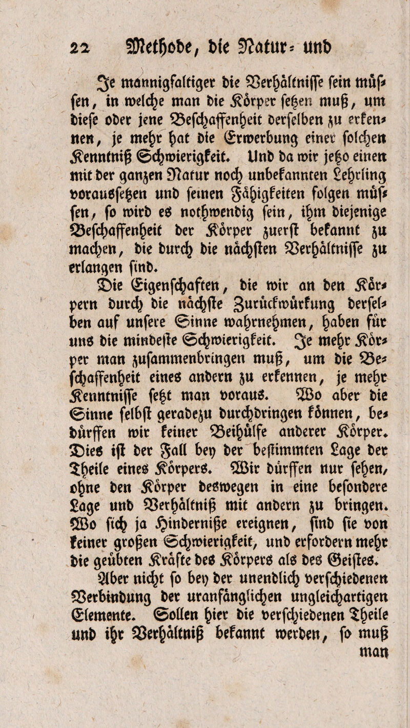 sa 50Mfjot>e, bte 9?atur* unt> %e mannigfaltiger bie SSerfjältniffe fein tttüf* fen, in welche man bie Körper fe|en mu§, «m btefe ober jene 23efd}affenl)eit berfelben ft« erfen* tten, je me£r §at bie (Srmerbung einet folgen Ktnntni# ©c^imerigfeit* Unb ba mir je|o einen mit ber ganjen Sftatur «öd} unbefannten Selling borausfefcen unb fernen Sa^igfeiten folgen müj* fett/ fo wirb es not^menbig fein, i£tn biejenige fSefcfyaffen^eit ber .Körper ftuerjl: befannt ft« mad^en, bte burcfc bie nac^jlen Sßerjjaltnijfe ftu erlangen ftnb* SDie (Sigenfcfyaften, bie mir an ben Kor* pern burd} bie naefyfle ButN^ürfung berfel* ben auf unfere ©inne mafmte^men, §aben für uns bie mtnbeile ©e^mierigfeit* 3e Me$v Kür* per man ftufammenbringen mu§, um bie 93e* fdjaffenljeit eines anbern ftu erfemten, je mefrn Kenntnifle fe|t man boraus* 5Bo aber bie ©inne felbjl gerabeju burcfybringen fürnten, be* bürffen mir feiner 33ei£ülfe anberer Körper* ®ies iji ber Soll bep ber bejlimmten Sage ber $beile eines Körpers* 5Bir bürffen nur fef)en, c£ne ben Körper besmegen in eine befonbere Sage unb S3etf)altni§ mit anbern ftu bringen* ©o ftc^ ja ^inbernifje ereignen, ftnb fte bon feiner großen ©c^mierigfeit, unb erforbern rne^t bie geübten Kräfte beS Körpers als bes ©eijfes* Stber nid^t fo bep ber unenblic^ betriebenen Sßetbinbung ber uranfanglic^en ungleichartigen ©emente* ©ollen £icr bie betriebenen $f)eile unb i§t 33er§altnif* befannt merben, fo muß man