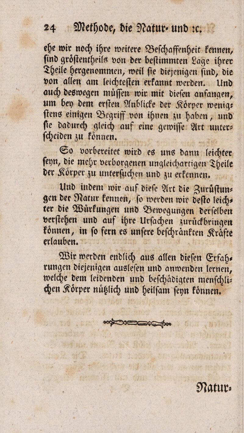 e^e mir nod) i^re meitere 33efc^affen£eit fennen, fmb grofientf)eifö non Der befHmmten £age if)ret 3^ei(e f)ergenommen, meil fte Diejenigen ftnb, Die Don atten am (eiebtefjen erfannt merben* UnD auc^ beomegen muffen mir mit tiefen anfangen, ntn 6et> Dem erjlen 5fnMicfe Der Körper menig* fleno einigen Begriff non ifwen |aben, unb fie DaDurc^ gleicf) auf eine gemijfe 9irt untere fc^eiben fonnen* @o oorfeereifet mirD es un$ bann feiertet fepn, Die me^r Verborgenen ungleichartigen 5j)ei(e Der Körper $u unterfingen unD ju etfennen* UnD inDem mir auf tiefe 51rt Die Jurüfhm* gen Der Statur fennen, fo merben mir Deflo leid)* fer Die 5Bürfungen unD Semegungen berfefben Verfielen unD auf ib>re Urfac^en juruefbringen fbnnen, in fo fern es unfere befdmänften Kräfte erlauben* QBir merben ettbfic^ aus aßen tiefen ®rfaf)* rungen Diejenigen auslefen unb anmenben lernen, melcfye Dem (eibenben unb befestigten menfd)(i* 4>en Körper nü|(ic^ unb f)ei(fam fepn fbnnem