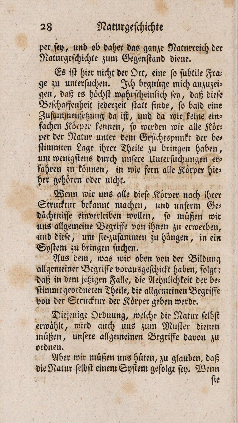 per fei), anb ob fraget bag ganje fftaturteicf) bet !Katurgefc|)ic|)te jum ©egenjtanb biene* & iji §ier nic^p bet Ott, eine fo fubtile gta; ge $u unterfud^en* begnüge mid) anjujei? gen, baß eg f)ed)ft mafufd^einlicb fei), baß biefe ©efd)affen§eit jebetjeif fiatt ßnbe, fo halb eine 3ujammenfe|img ba ißt, unb ba mit feine ein? fachen Äwper fermen, fo merben mit alle $ot; per bet SRatur unter bem ©eftc^gpunft bet be? flimmten Sage il)ter 5U bringen fmben, um menigjleng butc^ unfete Unferfud^imgen er? fahren ju fonnen, in mie fern alle jlorper l)ie? |et geübten obet m$t* 3Bmn mit ung alle biefe .Körper na<^ i^tet ©trucftur befannt machen, unb unfetm ©e? bae^tnijfe einbetleiben moKen, fo müßen mit $m$ allgemeine ©egtiffe bon ilmen ju ermetben, unb biefe, um fte-jufammen ju fangen, iu ein ©pjiem ju bringen fachen* 21ug bem, mag mit oben bon bet ©Übung allgemeiner ©egriffe borauggefc^tcft §abeu, folgt: baß in bem jegigen §a£fe, bie 91ebnlid)feit bet be? 'fiimmtgeerbneten ^eile, bie allgemeinen ©egriffe bon bet ©trucftur bet Körper geben metbe* diejenige Orbnung, meiere bie Statut felbß ermaßt, mirb and} ung jum 9Kußet bienen maßen, unfete allgemeinen ©egrijfe babon $u orbnen* 91ber mit maßen ung ßüten, ju glauben, baß t)ie3Ratur felbjt einem ©pjtem gefolgt fei)* SBenn fie