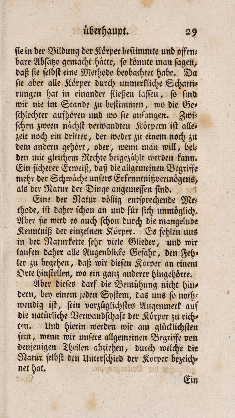 peilt bet QMtbung bet Körper bepimmte unb offen* bäte 2i6fd£e gemacht ^ätte, fo fbnnte man fagen, bap fte felbji eine 9)]etf)obe beobachtet f)abe* 35a fie abet ade Äotper butcf) unmerfddje ©c^atti* rangen £at in einanbet Riefen taffen, fo ftnbt mit nie im ©tanbe ju bejiimmen, wo bie @e* fc^le^tet auffwren unb wo fie anfangen* QwU \d}m ^ween ndd>fi bermanbfen .Körpern iji ade- §eit nod) ein brietet, bet webet $u einem no<h $u bem anbetn gehört, ober, wenn man wid, bei? ben mit gleichem 9iecf)te beigejd^lt werben fann* Sin fieberet Srmeip, bap bie allgemeinen ^Begriffe me^t bet ©cfymddje unfero Srfennfnij^ermogeno, ate bet Sftatut bet Singe angemeffen |tnb* Sine bet £Ratur oodig entfptec^enbe 9Ke* t^obe, ifl bafjet febon an unb für ftef) unmogdcb* 2lbet fte wirb eö auch fc^on burc^ bie mangdnbe Kenntnip bet einjelnen Körper* & fehlen un$ in bet SRatutfette fe^t biele ©liebet, unb wir laufen ba^et ade 2lugenblicfe ©efafw, bett $efj* ler ju begehen, bap wir biefen Körper an einem Orte InnfMen, wo ein gan$ anbetet ()ingef)örfe* 21ber biefe6 batf bie 23emüf)ung nicht f)itt# betn, bep einem feben ©pjlem, bag uns fo not^ wenbigijl, fein oorjug(i$fie$ 2fuge«merf auf bie natürliche SBerwanbfchaft bet Körper ju tich^ tm. Unb hierin werben wir am glucf licken fern, wenn wir unfete adgemeinen ^Begriffe bon benjenigen Reifen abjiehen, butch meiere bie Statut felbfi ben Untetfc^teb bet Körper bejeiefc* netfmt* Sin