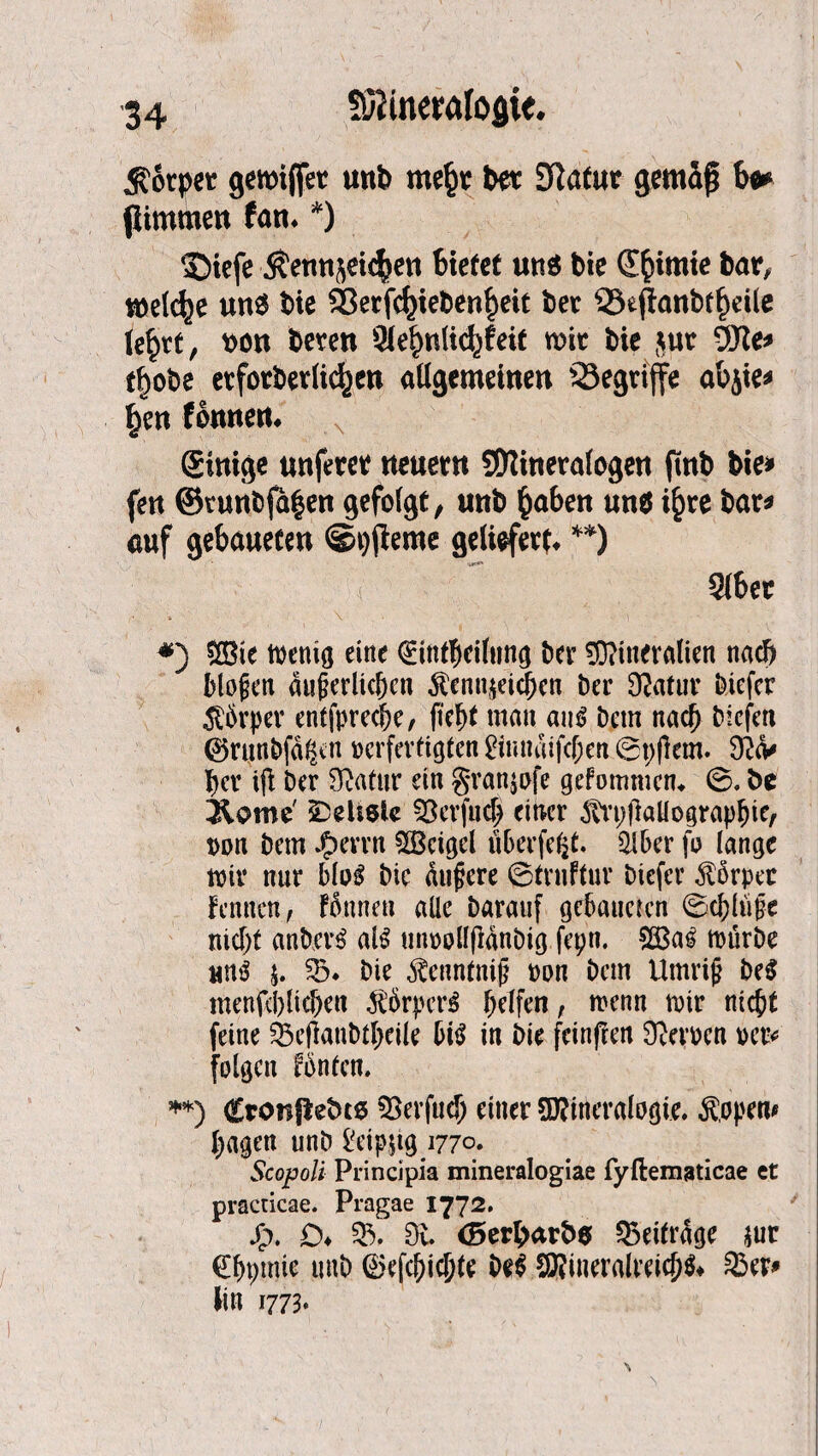 $otpet gemijfet unb me§t bet Statut gemäß hm flimmert fatr. *) ©tefe $etmseic$ett bietet und bie d^imte bar, welche un$ bie 93erfc^ieben^eit bet 33eftanbtl)dle le£tt, t)ort beten 9(e£nli<%feit mit bie jut 9Jte* rf>obe et fotbet licken allgemeinen 23egtijfe abjie* f)ett fomtert* ©trüge unfetet neuetn SWinetalogen fmb bie* fen ©ttmbja$ett gefolgt, unb fcabeit un$ i^te bat* auf gebaueten @i)jieme geliefet^ **) Slbet *) CEBie wenig eine ©intbeifung bet Mineralien nach biogen dugerltchcn Kennzeichen bet Statur biefct Kbrpev entspreche, ficht man aus bem nach biefen ©runbfagen verfertigten £inudifcf;en ©pflern. 9?<v her ifi ber Statur ein granjofe gefommcm ©. be 3iome Weitste Sßcrfuch einer Kvpßaüographie, von bem J£>errn Sßcigel überfefct. Qiber fo lange mit nur bloS bie äußere ©trnftur tiefer Körper fennen, fünnett alle barauf gebaueten ©chlüfe nicht anbcrS als unvollfidnbig fepn. 2BaS mürbe uns j. 33. bie Kennfnig von bem Urnrig beS menfchlichen Kbrpet’S helfen, menn mir nicht feine Söejtanbtheile bis in bie feinfren ÖJerven ver* folgen fbntcn. **) Cronflebto föerfud) einer Mineralogie. Köpern hagen unb £eip$tg 1770. Scopoli Principia mineralogiae fyftematicae et practicae. Pragae 1772. j£>. O* 33^. Ou <5erbarb$ beitrage zur (Ehptnie unb ®efcf)ichte beS Mineralreichst 33er* lin 1773*