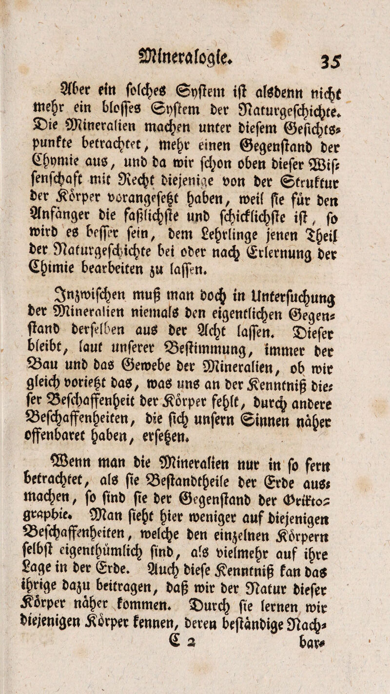 5(6cr rin folche« ©pflem iff afebenn nicht Mte^r ein blcffea ©pffem ber Sftaturgefchichte. ®ie 9J?itieralien machen unter biefem ©eficht«« punfte betrachtet, wehr einen ©egenftanb ber Clf)onrie au«, unb ba wir fct^on oben biefer ®if* fenfehaft mit Siecht biejenige non ber ©truftut ber Körper twangefeft haben, weil fte für ben Anfänger bie fafjlichffe unb fcbicflichlie iff, fo wirb e« bejfer fein, bem Sehrlinge jenen ?hc*J ber Siaturgefdiichte bei ober nach (grlernung ber Qhiniie bearbeiten ju (affen. 2Snjtoif«hen muf? man boch in Unterfuchung ber SDiineralien niemal« ben eigentlichen ©egen* flanb berfelben au« ber Sicht lajfen. 35tefee bleibt, laut unferer 33effimmung, immer ber 25au unb ba« ©eroebe ber SDiineralien, ob mir gleich »«riefst ba«, toa« un« an ber ^enntnifj bie« fer Sefchaffenheit ber Körper fehlt, butch anbere 93efchajfenheiten, bie (ich unfern ©innen näbec offenbaret haben, erfefen. ®enn man bie SOiineralien nur in fo fern befrachtet, al« fte Sefianbtjjeile ber (Jrbe au«* machen, fo ftnb fte ber ©egenflanb ber (Prit’tos fleapbtt. 9Kan fteht hier toeniger auf biejenigett S3e|chaffenhriten, toelche ben einzelnen Körpern felbff eigentümlich ftnb, als vielmehr auf ihre Sage in ber (gebe. Sluch biefe Äenntnifj fan ba« ihrige baju beitragen, bafj toir ber Diatur biefer ■Körper näher fommen. 35urch fte lernen mir btejenigen Äbrper fennen, beten befiänbige 2ftach* € 3 bar*