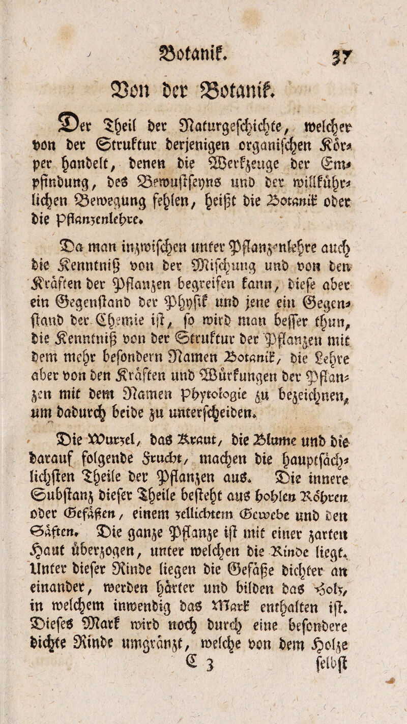 S3otamf. 23cn t»cr 23otamf. !0et $t)etf ber Sftaturgefdßd^te, roekfjer ben bet ©truftur derjenigen etganifd^en Äcr* per {janbelt, benen die ©erzeuge bet gm* pßnbung, beS SBenoußfepns unö bet wiiittyu liefen Bewegung festen, (xißt bie %>ot(mi£ ober bie pftonsmlebte» 3Dn man ni^mfcf)cn unter ^Pßan^nk^te aud} die Äenntniß t>on bet SRtfdrang unb roti ten Ärafcenber ^ßanjen begreifen fann, tiefe aber ein ©egenßanb bet $p§pßf mib im? ein ©egen* ßanb bergfemie fo mirb man befer t$un, bie Äenntmß tan ber ©tcttftui* bet '?)fanjett mir bem mc§r befonbern tarnen Tbotmii,- bie gefße aber non ben Ärafeen unb SBurfuttgett bet* ^pßan* Jett- mit bem 3?amen phytoiogie y* tejeicfmen* um babur^ Beide ju Unterleibern 35ie ^Oursel, baö Kraut/ bie 2Mame unb die barauf folgende Stuckt, machen bie fmuptfdd)* Hd^ßen Steife ber 33ßan$en au& 5)te innere ©ubßan^ biefer $fjei(e befielt aus bohle» xdbreit ober (Befaßen, einem yüli&tcm (Bcwtbc unb beit edften, S)ie gan$e ^ffanje iß mit einer jarfett ^aut überzogen, unter melden bie-Kinde Hegt. Unter biefer Stinbe (iegen bie ©efdße biester an einanbet, merben prter unb bitten bas -*Soh, in welkem inmenbig ba* XHari? entsaften iß* $}iefe$ SKatf mitb not^ burdj) eine Infcnbere bidKe HKinde umgvanjt, meiere oon bem ^ol^e « 3 felbtf