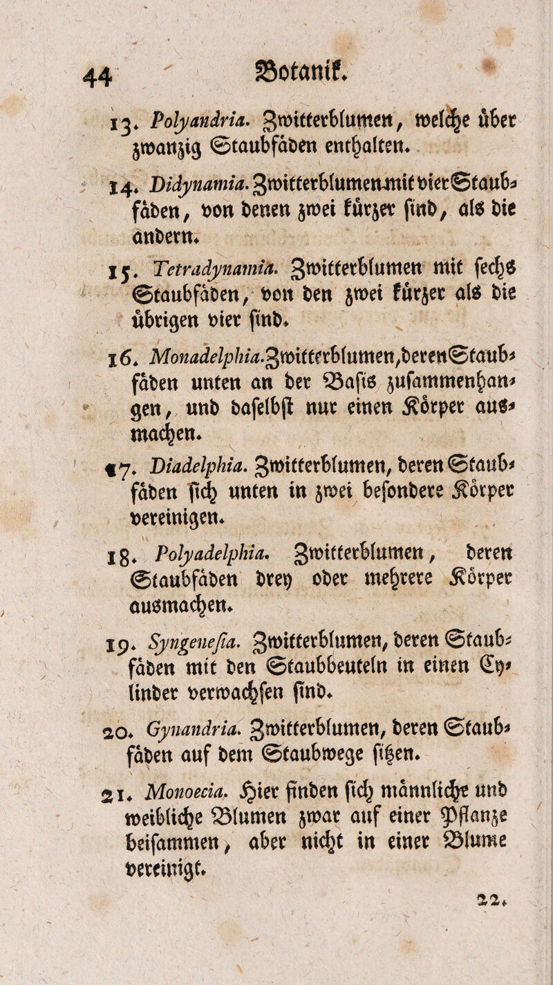 SSotatuf. 44* 13» Polyandrie groitterbiuttten, welche über jroanjig ©taubfdben enthalte«* 14* Didynamia. 3witterb(umenmit Vier©taub* fdben, von benen jtvei furjet ftnb, als bie anbern* Ij# Tetradynamia. 3witterb(umen mit fe<^)$ ©taubfdben, Von ben 5tvei furjet als bie übrigen vier fmb* 16* Monadelphia^mttnUnmen^eun^tauh fdben unten an ber 33aft6 ^ufammen^an* gen, unb bafelbjt nur einen Körper aus* machen* §7. Diadelphia. Swifferbiumen, beren©taub# fdben jtd[) unten in ^mei befonbere Körper vereinigen* 18* Polyadelphia. gmifterbhimen, beren ©taubfdben brev ober mehrere Körper anomalen* 19* Syngenefia. gmitferbtumen, beren ©taub* fdben mtt ben ©taubbeutein in einen iinber vermachen fmb* ao* Gynandria. 3mifferb(utnen, beren ©taub* fdben auf bem ©taubmege ftf en* 2i4 Monoecia. ^ier pnben ftd} mdnnfic^ unb weibliche 2Mumen jmar auf einer ^ßan$e beifammen, aber nidjt in einer SMume vereinigt* 22*