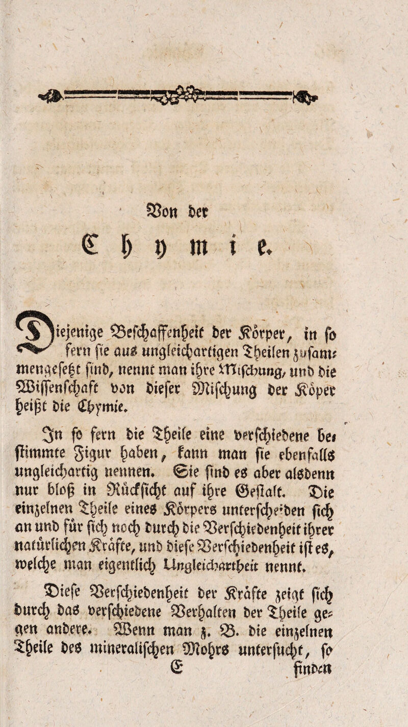 \ / —===r^ ‘ Sßott bet C| j m i e. ^ 'Sjiejmtge 55efd^ß{fcn^ei( bet Körper, in fo fern fie au« ungleichartigen Sheilen jufant« mengefef t finb, nennt man ifjre iTItfcbung, unb bie Sä5t(jenfc§aft pan biefer 2}iifd)uug bet Äopee £eijjt bie £bymie. 3« fo fern bie $fjeife eine »etfchiebene Ce» flimmte $igur |>aben, fann man fie ebenfalls ungleichartig nennen, ©te finb es aber alsben» nur 6lc§ in 9incf(tc^f auf if)re ©ellalf. 1>ie einjelnen tl^eile eines Körpers unterfc^e:ben ft<h an unb für (ich noch butch bie 'Serfchiebenheif ihrer natürlichen Ärafte, unb biefe 93erfchiebenheit ijleS, »eiche man eigentlich UngleicWbeit nennt. ©iefe SSerfchiebenheit ber Prüfte fleigt fi<h burch bas Perfcijiebene 93erf)alten ber '5lp>ei(e ge» gen anbete. ÖBenn man 5. S3- bie einjelnett 5§ei(e bes mineralifchen ÜKofirs unterfuchf, fo (£ jtnbi»