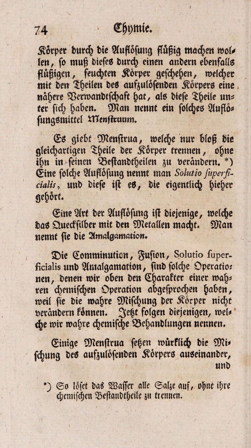 I Äotpet burch bie SHuflofmig jlnfng matym mU kn, fo mu$ biefeö burch einen andern ebenfalls findigen, feuchten Äörpet gef^en, meldet mit beit feilen be$ aufjulofenben .Körpers eine nähere SSermanbtfchaft fyat, als biefe tyeik uns fet fabelt* 3Wan nennt ein folches 9(ufTo^ fungsmittel tnmffcuttm. ©s giebt üftenjttua, welche nur blcj* bie gleichartigen %§tik bet Körper trennen, o£ne t(jn in feinen 95ejlonbt^d(en ju betänbern. *) Sine fo(d)e Sluftofung nennt man Solutio fuperfi- cialis, nnb biefe ijl es, bie eigentlich ^ie^et gehört ©ineQfrt bet Süiflofung ijl biejenige, meiere bas Öuecfftlber mit ben SRetallen macht* 9Kan nennt jte bie yimalgamation* SDie ©omminutien, Solutio fuper- ficialis unb 5fmalgamation, ftnb folc^e Operation nen, benen mit oben ben ©hatafter einer ma^ ten d^emifchen Operation abgefprochen ^aben, weil fte bie wahre SDZifc^ung ber Körper nicht betanbern fonnen. 3elf folge« biejenigen, mU c^e mir wahre chemifd^e 23ef)anblungen nennen. ©inige SDlenjlrna fe|en murflich bie SjJli< f^ung beS aufjulöfenben Körpers auseinanbet, nnb *) @o löfet ba$ SBaffer alle ©al$e auf, ohne ihre d;emifcf;cn gseflanWheile ju trennen.