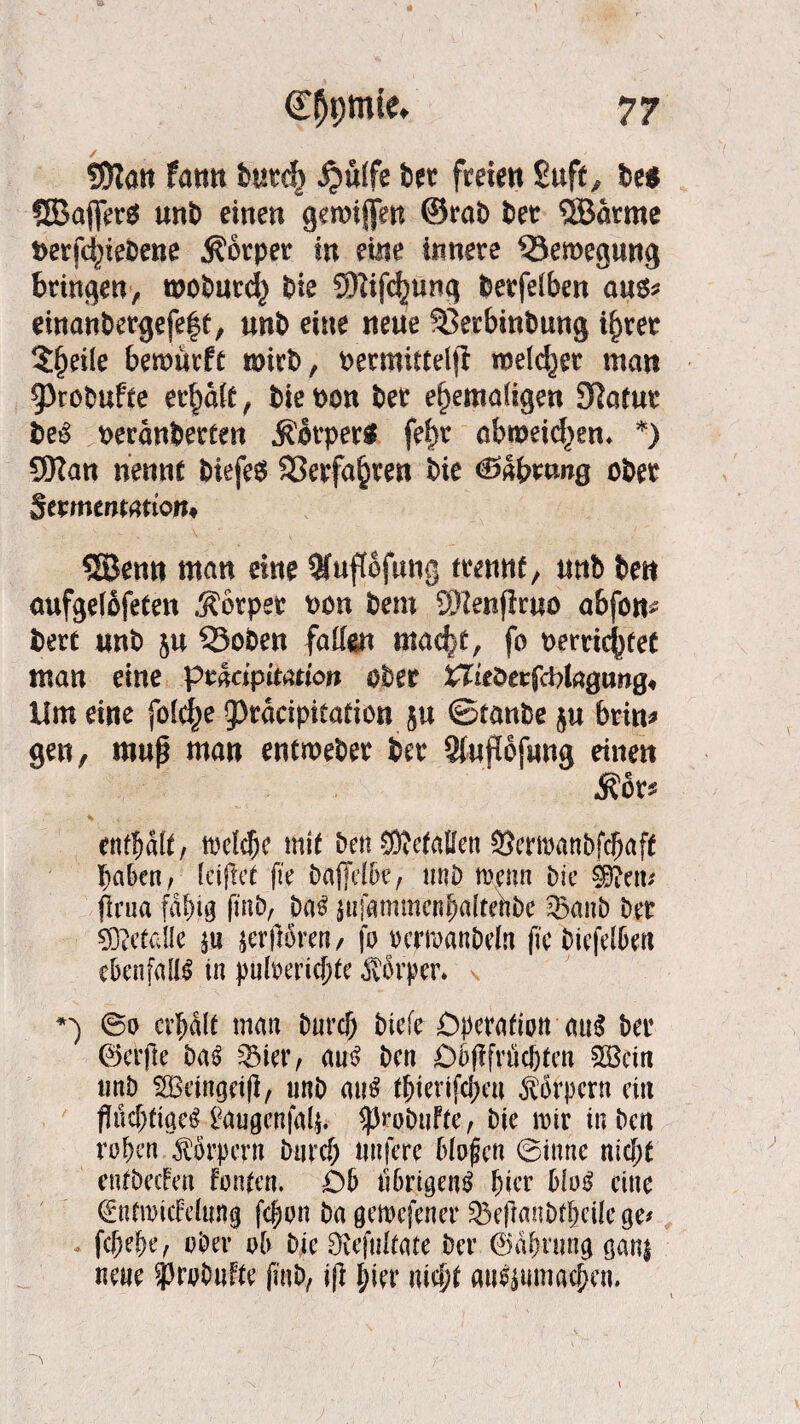 SJlan fatin burd) J?ulfe fcer freie« Suft, be* QBafier* «nt) einen gewiffen ©rat) t)et 5Barme t>erf(^ieOene Körper in eine innere ^Bewegung bringen, moburd} t)ie 5Hifc|)U«g berfelben aus* dnanbergefe|t, unt) eine neue SSerbintmng if)tet 5§eile bemürft mirb, oermittelji melier man 93robufte erraff, bie bon ber ehemaligen SRafur beS beranberlen Körper« fri)t obt»eid)en* *) SRan nenne t>iefe$ ©erfahren bie €»dbmng ober Scmentation* SBenn man eine 3fuftofung trenne, tmb be« aufgelbfeten .Körper oon bem C9?e«fFruo abfon* bert «nb 5« 33oben falten mad>t, fo t>errkj)tet man eine ptmpimion ober ^ieberfcbkgung» Um eine fo(d;e fprdcipitation j« ©taube j« brin* gen, muß man entmeber ber Siwpfung einen .Kor* enthalt, melcfK mit ben gefallen SJermanbfcfjaff haben, leijlet fte Dajjdbe, tmb trenn bie ©?etu firua fähig fmb, Da$ «tfammcnhalteftbc ®mib ber Metalle «j öfteren/ fo rermanbdn (ie biefelbert ebenfalls in pulrerichte Körper. **) @0 erhalt man Durch biefe Operation att$ ber ©crjle ba3 3Mer, au£ ben Oofifrüchten SBctn tmb SBeingetfi, tmb au£ tfjierifchen Körpern ein flüchtige# gaugenfalj* ^robuFte, bie mir in ben rohen Körpern Durch tmfere bloßen ©ittne nicht entbecFen Fönten. Ob übrigen# hier blo# eine (gntmicFdung fefjon ba gemefener 23efranbthcilege* fchehe, ober ob b|e Dvefultate ber ©ähwng ganj neue ?)rob«Fte fmb, iß hier nicht anl$uma<|en.