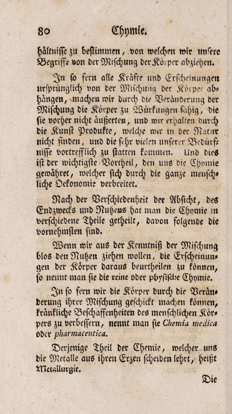 pftnljf* ju BejHmmen, von mefcpn mit wtirere 33egtifft von DerQRifcptng ber per abjiepm 2p fo fern ade grafte tmb (Srfd;»emiMgett mfprunglid} t>on Der Sfofepina ber Körper ab* pngen, tnacpn mir bard) Die 95et4nöerung bet 5Kifc^ung Die Äbtper ju SBürftuigett fopg,, bic fie t>or^er nicp äußerten, trnb mit erpften öatd) Die ÄunfT g3tobufte, melcp mir trs ber 9latrtc tticf)t finde« , unb Die ftp vielen nuferer ‘SeDiirf? nijfe vorttejf(id) 5« jiattrn fomnten. Urtb bieg tjiber micpigjk SBortpd, Den ung oie (Epmie gemdpet, melcpr ftc^ burcf) Die ganje mmjep lidje Ocfonomie Verbreiter* £Ra<^ Der SSetfcpebenpit Der Ofbfiep, beg ©npmecfg unb 9Ju£e»g pt man Die (jpmie in vergebene $pi(e getpilt, Davon folgende Die vornepijlen finD* ®enn mit aug ber Sfmntnig ber tWijcpng Blog DenJfhtfen jiepn moden, Die <£rfcpmun* gen ber Körper baraug Beurtpilen $u fonnen, jo nennt man fie Die reine ober ppfifdje (Epmie* 3n fo fern mir Die Körper burd) Die ®erdn* berung ipet SKifepng gefcpcft machen fonnen, frdnflicp SSefcpffenpiten beg wenfcpidpn Äbr* perg 51t verBejfern, nennt man jte Chenm medica Ober pharmaceutica. derjenige $pi( ber Spmie, meiner nng Die ÜRetade aug ipen Srjen fcpiben (ept, pip fcHemilttrgte* $>ie