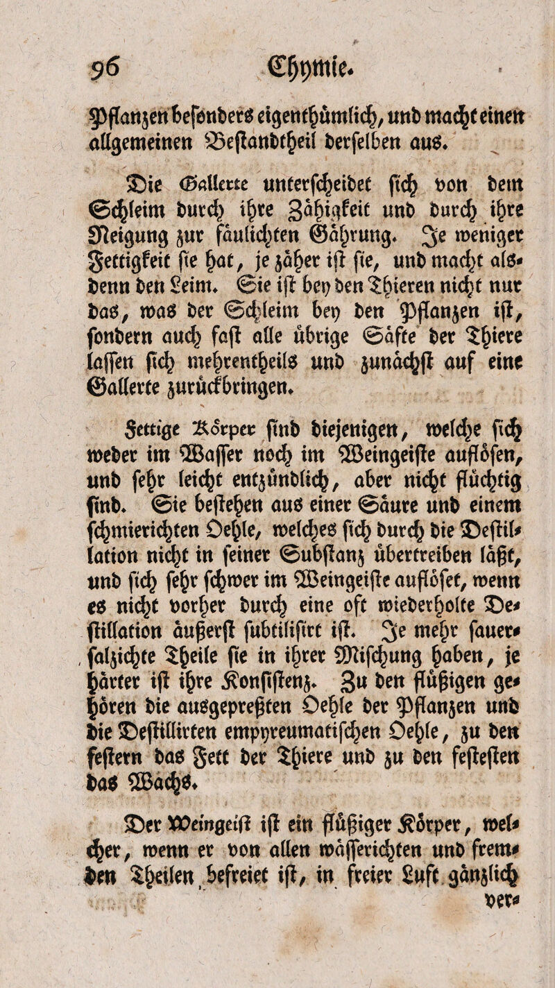 g^ffattjcn feefenbet^ eigentümlich, «nb mach* einen allgemeinen ©efianbteil betfelben aus* 35ie (Ballette unterfcheibef fich non beut ©tleim butd} t^tre gafn^feic unb burc§ t^re Steigung jut faulid^en ©a^ruttg* 3e weniger gettigfeit jte hat, je $äl)et tft fte, «nb mac^t als* benn ben Seim* ©ie i(i bei) ben ihtereu nicht nut bao, roa$ bet @c|leim bep ben 93jTanjen iji, fonbern auch fajl olle übrige @afte bet 5^tere laffen fkh mehtentheite unb junachfi auf eine ©allerte jurüefbringen* •l N ‘ * „ Scttige Körper ftnb biejenigen, welche ftch webet im ®ajfer noch im ®eingei(le auflöfen, «nb fe§t leicht entjünblich, aber nicht flüchtig ftnb. ©ie hefteten aus einet ©aure unb einem $)mierid)fen Oe^le, welches ftch burch bie SDefhl* iation nicht in feinet ©ubjlanj übertreiben lägt, «nb (tef) fe$r fc^met im ® eingeifte auflüfet, wenn nicht normet burch eine oft mieber^olte 35e* flillafion äuperft fubtiliftrt ifl. mehr fauet* , fälschte 5^ei(e fte in ihrer Stiftung haben, je gattet i(l ihre 3?on|tjIenj* 3» &en ftußigen ge* |öten bie ausgeprehfen Öehle bet ^flanjen unb bie £)ej!illirfen emppreumatifd^en Öehle, ju ben fefietn bas <$ett bet 2£iere unb ju ben fejlejten ba$ ®ach$* ÜDet Xttemgeftf ijl ein ffüfnget Körper, mU <het, wenn et non allen majfetic^ten unb frem* ben feilen, befreiet ift, in freiet £ufr ganjlicfc x>et*