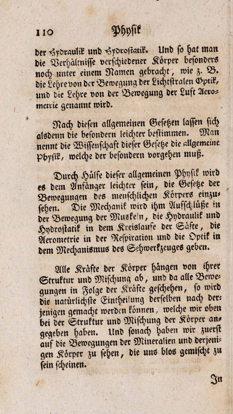 HO mm ber ^yöeftttHE unb ■^ybroltatiE, Unb fo §at titatt bie S3erf)ä(tniffe oerfcfciebener Körper befonberS nocf) unter citteitt Sftamen gebraut, toi? j. 25* bie £e§rcöon ber 23e»egung bet gid)t|ira(en <Ppt®, unb bie Sef>te »on bet '-Bewegung bet £uft 2Jeto« met^te genannt n>h:&. 3lad) biefe« allgemeinen ©efefjen tagen fid> otöbenn bie befonbern leichter bejiimmen. SRan nennt bie ®iffenfdjaft biefer ®efe|e bie allgemeine pbyftE, welche bet befonbern ootge§en muß. 2)ur<$ £u(fe biefet allgemeinen 9>f)pftf wirb es betn Sfnfänger (eichtet fein, bie ©efefce bet 23e»egun«en bes menfc^tic^en Körpers einju» fe^en. £>ie ®ed)anif »irb i&m 2luffälüße in ber Bewegung ber «MuefeSn, bie £pbraulif unb £t)brojiatif in bem Kreisläufe bet Säfte, bie Sleromefrie in ber «Xefpiration unb bie Opcif in bem «Mechanismus beS S^roerfjeuges geben. gille Kräfte ber Körper Rängen »on i&ret ©truftur unb «Mifefjung ab, unb ba alle 25eroe» gungen in geige bet Kräfte gefdje&en, fo wirb bie natürliche ©nt^eifung betfclben nad.) bet; ientgen gemalt »erben rönnen, roeldje mit oben bei bet Struftur unb fOlifcfmng bet Körper ans gegeben fiaben. Unb fonad? t)aben »it juerft auf bie ^Bewegungen bet «Mineralien unb berjem* gen Körper 5'u fe&en, bie uns blos gemixt ju fein fc^einetn / 3«