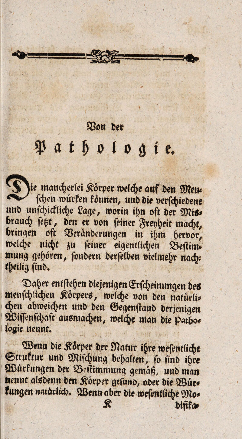 33on bet ty a t jj o l o <j i c* jie mancherlei Körper welche auf ben 9D?en* felgen würfen fönnen, unb bie berfchiebene «nb utifd)icf(td)c Sage, worin i§n oft ber 3Kitf» brauch fe|t, ben er von feiner grep^eit macht, bringen oft Q3eränberungen in itan i)eroor, weiche nicht $u feiner eigentlichen 3}e|lim* mung gehören, fonbern berfelben bielmehr nach* theilig finb. 35aher entgehen biejenigenSrfcheimmgen bei menfchüchen Körpers, welche bon ben nafürli» <hen obweichen unb ben ©egenjlanb berjenigen ®i(fenfchaft ausmachen, welche man bie patboe loflie nennt. ©enn bie Körper ber Sftafur ihre wefentliche ©truftur unb SBlifchüng behalten, fo finb ihre Sßürfungen ber &efHmmung gemäß, unb man nennt alSbenn ben Äörper gefanö, ober bie Sffiür* fangen m»ödicb. 5ßenn aber bie mefentliche Wo» Ä bififc*