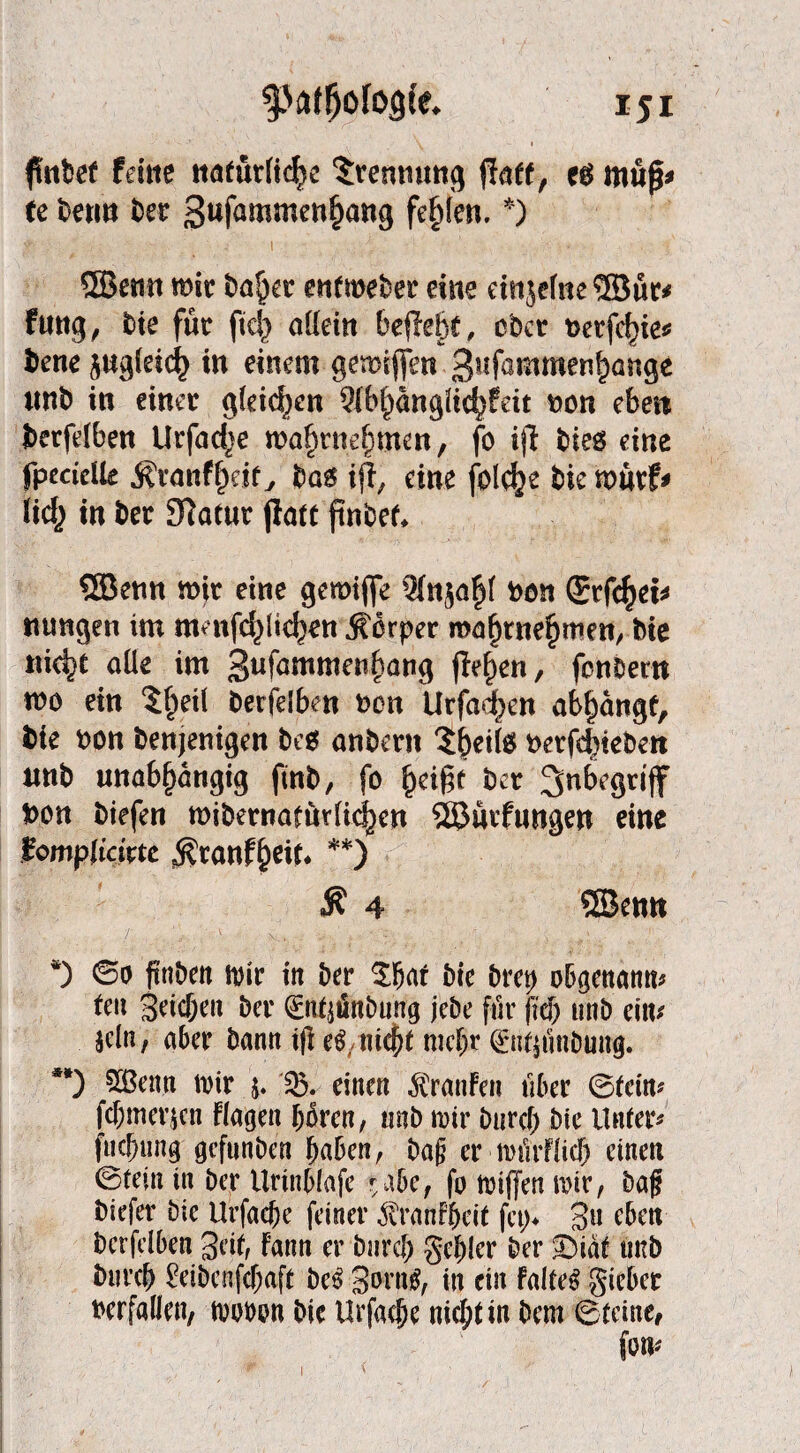 finbef feilte ttafürficfyc Trennung Paff, eö itiup* te beritt bet Sufamroen^jattg fehlen. *) t ' j I . ’ .'.-v ■ ■ ■ ,, l 3Benn mir bafkr entmeber eine einjelne ® ür* ftmg, bte für fiel} allein befielt, ober t>erfcf)ie* bene zugleich in einem gewiffen 3lifö®uwerihange tmb in einer gleichen 2fb()anglich?eit t>on eben berfelben Urfacfje ma^rne^men, fo ijl bies eine fpecidk j?tanff)etf, bas ijl, eine folc^e bie m«vf^ lieh in ber 9?at«r jlatt finbef* SEBenn wir eine gemijfe Sfnja^f oon ©rfc^eb rnrngen im menfc^Ite^en Körper mafjrnehmen, bie tiid)t aüe im gufammenhang fielen, fenbern wo ein ?f>eil berfelben oen Urfadxn ab^angf, bie bon benjentgen bes anbern ^^ei(s berfdüeben nnb unabhängig fütb, fo §ä$t ber Snbegrtff bon biefen wibemarurti^en SEBüvfungen eine iomplicivu ^ranfheit* **) $ 4 ®emt *) ©0 ftttben wir in ber $har bie brep obgenann* teu Seichen ber 0tf$nbung jebe für ftch unb ein* Sein, aber bann t|i eg,nicht mehr ©ttninöung. **) Sßenn wir j.einen $ranfen über ©fein* fchmeiicn fingen hären, tmb wir burch bte Untere fiicjjung gefunben haben, baß er würflich einen ©tein in ber Urtnblafe *a6ef fo wiffen wir, baf biefer bte Urfache feiner tenfheit fct> S» eben bcrfelben Seit, fann er burch gehler ber £)iat tmb burch £eibenfcf)aft beg Sorng, in ein falteg gieber berfallen, wotwn bie Urfache nicht in bent ©(eine, 1