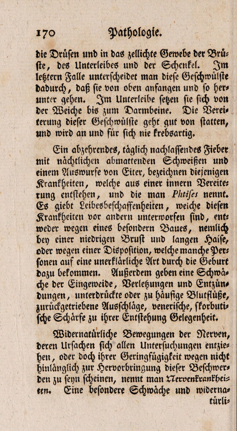 bie ©rufen unb in bas jellichte ©ewebe ber 23ru? fle, beS Unterleiber unb ber ©chcnfel* 3m le|tem gatte unterfcheibet man tiefe @efc^mül|le baburch, baß fte ben oben anfangen unb fo her* unter gehen* Unterleibe fe|en fte ftcb bon ber SEBeiche bis jurn ©armbeine* ©ie Verei* terung tiefer ©efchwüljfe geht gut bon falten, unb wirb an unb für ftch nie frebsartig* ©n abje^renter, täglich nachlaflfenbeS Siebet mit nächtlichen abmattenben ©chroeißen unb einem 9lusmurfe bon ©ter, bezeichnen biejenigen ^ranfReifen, welche aus einer innern Vereite; tung entfielen, unb bie man Phtifes nennt# (£s giebt Seibesbefchaffenheiten, meiere biefen $ranff)etteu bor anbern unterworfen jmb, ent* webet wegen eines befonbern Q3aues, nemltch bep einer niebrtgen 23ruf unb langen £aife, ober wegen einer ©iSpofttion, welche manche 9>et* fönen auf eine unerklärliche 3(rt burch bie ©eburt baju bekommen* Slußerbem geben eine @<hwa* che ber Singeweibe, Verlegungen unb Sntjün# bungen, unterbrüefte ober ju häußge QSlutßüße, jurüefgetriebene Slusfchfäge, benerifehe, fkorbuti* fche ©charfe ju ihrer Sntfiehung ©elegenheif# 5Bibernatür(i(^e Vewegungen ber Serben, beten Urfachen jich allen Untersuchungen ent^te* hen, ober boefy ihrer ©eringfügigfeit wegen nicht hinlänglich jur ^erborbringung tiefer 23efchwer* ben ju fepn (cheinen, nennt man STerneitftanlrbei^ tat» Sine befonbere ©chroache unb wibetna* turli*