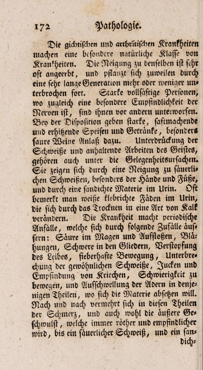 £)te gtdnifdben unb «etbritifcbm ^'ranf^dfctt matten «ne befonbere natürliche klaffe ron ■Krankheiten. 3>ie Steigung p benfelben ift fef)t eff angmbt, unb pftanjf ftd) jutreilen burcf) eine fe^r lange ©eneratton mehr ober treniger un» tetbtodjen fort. ©tarfe »ollfäftige kperfonen, reo jugleich eine befonbere ©mpftnblichfeit bet Sternen tjl, ftnb ihnen »or anbern untettnotfen. S3ep bet Tdfpofition geben fiarfe, faffma<^enbe unb erbi|enbe ©peifen unb ©etränfe, bejontev* faure dörine '?inla§ ba$u. Unterbrucfung bee ©4)ieeige unb anhaltenbe Arbeiten beb ©eijlea, geboten auch unter bie ©elegen^eitbmfad^en. ©ji? geigen ftd) burch eine Steigung flu fäuerli» e^en ©d^treifen, befenberb bet ^änbe unb gü§e, unb burch eine fanbid)te ÜKaterie im Urin. Off beraerft man tretpe flebti^te gäben im Urin, bie ftd) burtfy bab troefnen in eine 9frt »on Kalt »etänbern. £>ie Äranf^eit rnacSjt periobifc^e änfätte, welche (ich burc^ fofgenbe gufälle auf» fern: ©äure im Sttagen unb 3fuf(lo§en, Q3lä; jungen, ©d) trete in ben ©liebem, S3erjtopfung beb Selbes, fieberhafte ^Bewegung, Unterbre* djung bet gewöhnlichen ©d)roetfie, ^uefen unb ©mpftnbung »on Griechen, ©«hwierigfeit ju bewegen, unb 2iuffd)weUung bet Qibetn in benje» nigen ?heilen/ ra0 i»4> fcie Materie abfe|en tritt. 01ach unb nach rermebrt ftd; iit biefen ^he^ett bet ©djmetj, unb auch trohl bie äußere ©e* fd;mul|t, welche immer rother unb empfinblichec wirb, bis ein fäuerlichet ©djroeth, unb rin fan«