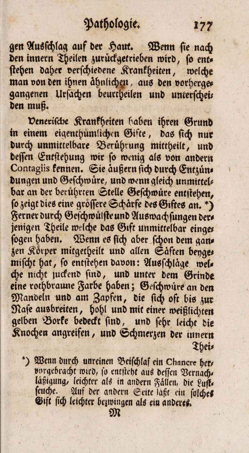 gett 9f«öfct)fa^ auf bet f?aut. ©enn fie na<$ &ert innetn feilen jucücf^efrie&m wirb, fo ent* flehen ba^et toerfc^tebene Äranffeiten , welche mattüonben t(jnen ä^nlt^n , aus ben t>otf)erges gangenen Urfac^en beurteilen unb «Merfcfyei* ben muß* üenetifcbe Äranfbeiten haben ihren @run& in einem eigentümlichen ©i'fe, bas ft<h nur burch unmittelbare ©erü^rung mittljeilt, unb bejfen (£ntfte£ung mir fo roenig als »on anber» Contagiis fennen. Sie äußern itrfj Curd) gntjun« bungen unb ©efcfjroüre, unb wenngleich unmttfel« bar an bet beruhten ©teile @efd)i»üre entliehen, fojeigtbies eine gröffere Schärfe bes@iftes an. *) ferner burch ©efdjroülfleunb 3iusroachfungen Cer* jenigen ?he*^ n>c(<fee bas ©»ft unmittelbar einge; fogen haben, ©enn es (ich aber fd)on bem gart* jen Körper mitgetheilt unb allen Säften beuge* mifcht hat, fo entliehen baoon: 9iusji^läge roel* d>e nicht jutfenb finb, unb unter bem ©rinbe eine rotbraune garbe haben ; ©efchroäre an ben ÜHanbeln unb am 3aPfen, bis ftch oft bis jut Siafe ausbteifen, h°h( unb mit einet mei§(id;ten gelben ©orfe heberft finb, unb fehr leicht Cie Knochen angreifen, unb Schmerjen ber mnern %i/ *) 2Benn Durch unreinen «Beifchlaf ein Chancre her/ »mgc6racht roirb, |b ent|id)f auS beffett hernach« Mfiigimg, leichter «iS in an&ern fallen, bie huff« feuche. 2liif ber anbern ©eite laßt ein folchef ©ift |ich leichter bestoingen als ein anbere#, an