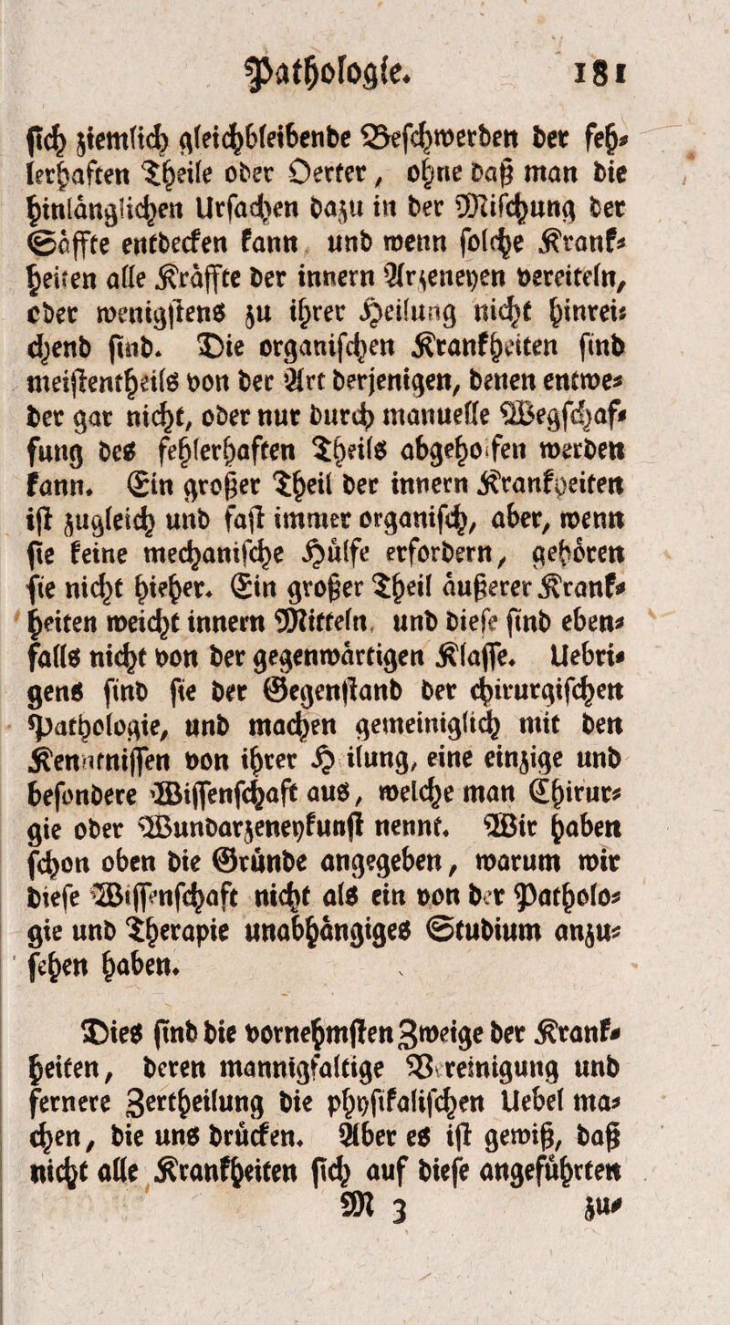 pch jtemltch gleichbleibenbe ©efehwerben bet fejj* ler^aftett ^ei(e ober Detter, o|ne Daß man bie ^tnlangHc^en Urfadjen 00511 in ber €Dlifc|)Utt^ Oet ©affte entbecfen fantt unb wenn folc^e $ranf* feiten afle .^raffte ber innern 9Ir*enei)en bereiteln, ober wenigpenS ju ihrer Teilung nicht hinten chenb pnb. Die organifchen Äranfheiten fmb meijlent^etlö oon ber $rt berjentgett, betten entwe* ber gar nicht, ober nur Durch manuelle ©egfcfjaf* fung be$ fehlerhaften $t)Hl$ abgehoben werben fann. ©in großer tyeii ber innern ^ranfpeitett iß zugleich unb fafl immer organißh, aber, wenn pe feine mechanische $ulfe etforbern, geboren fte nid)t bi?be*‘ ®in großer $he*i äußerer Äranf* feiten meiert innerti SWiffeln, unb biefe ßnb eben* falte titelt bon ber gegenwärtigen Älafle* Uebri« gen* finb pe ber ©egenßanb ber ebirurgtfehen «Pathologie, unb machen gemeiniglich mit beit ^enarniflen non i^er £ iiung, eine einzige unb befonbere 'IBiffenfchaft au*, welche man (Ehirut* gie ober 'IBunbarjenepfunß nennt* ®tr haben fchon oben bie ©runbe angegeben, warum wir biefe ®t jpnßhaft nicht ate ein bon ber 93atholo* gie unb ifwapie unabhängige* ©tubium anju* Phen h^en* Die* pnb bie bornehmßen 3wige ber $ranfr heilen, beten mannigfaltige 53 remiguttg unb fernere 3erthe^un9 W« phbßfalißhw Uebel ma* chen, bie un* brürfen* fMber e* ip gewiß, baß nicht alle Äranfheiten pch auf biefe angeführten 9H 3 W
