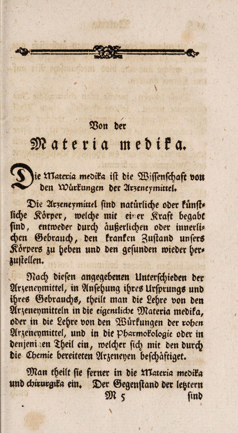 33on bet Matena m e b t f a. \ ie ttlatma meötfc* tft bie ©i|fenf<f)af( bon ben VPurfc’ungen ber UtKntytnitteU Die ftnb natürliche ober fünf!* fic^e Körper, welche mit euer $raft begabt ftnb, entroeber burch äußerlichen ober innerli* c^en ©ebrauch, ben franfen Bujlanb urtferS Körpers ju heben unb ben gefunben roieber her* §u|Men* 9tach tiefen angegebenen Untermieten ber 9fr*enepmittel, in Wnfehung ihres UrfptungS unb ihre« ©ebrauch*, theilt man bie Sehre oon ben Sfr^enepmitteln in bie ctgemltcfre ®Zateria rnebifa, ober in bie Sehre pon ben 5Bürfungen ber roben Sfr^eneptnittel, unb in bie pbawiofologie ober in benjeni :en $heH ein, welcher ftd) mit ben burch bie £bemic bereiteten Sirjenepen befchaftiget* Wan theilt fte ferner in bie Xttattvia meötft* unb cbirurgifa ein4 Der ©egenjlanb ber (extern SÖl 5 fmb