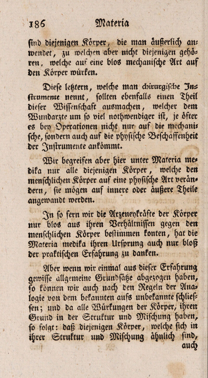 185 SDtafma fipb diejenigen Körper, die matt äußerlich am tnenbet, 5« melden aber ntcfyt biejenigen gebö* ren , welche am eine b(oö mec^atttfc^e ?(rt auf ben Körper würfen* ©tefe le|fern, welche matt dnrutgifdje 3«^ fixummu nennt, feilten ebenfalls einen %§tH tiefer ®i(fenfe^aft auömac^en, welcher bem 5SBunbar^te um fe diel not^menbtget ijt, je öfter es beo Operationen nic^t nur auf bie med)ani* fcf)e, fonbetn auch auf bie p^pftfe^e 23efd^affen^eit ber 2fn|irumente anfommt* S03ir begreifen aber jjiet unter SJJlaferia me# Ith stur ade diejenigen Körper, weld^e dett menfc^lic|)en Körper auf eine pfjoftfehe 3(rt oeran# bent, fie mögen auf innere ober äußere Steile angewandt werben* f° fertt TO*r 91rsenet)frafte ber Körper nur bio$ aus if)ren aSer^altntjfen gegen bett menfc^li^en Körper beßimmen fönten, hat bie SKaeeria mebifa ihren Urfprung auch nur bloß ber prafeifc^en Erfahrung }u banfen* Slber wenn wir einmal aus biefer Erfahrung gemijfe adgemeine ©rimbfa^e abgewogen ßaben, fo fönnen wir auch nach ben Siegeln ber 51na* logie bon bem befarmten aufs unbefannte fd^lief fen; mtb ba ade ©ürfungen ber Körper, ißren @runb in ber 0truftur unb SERifchmtg ^aben^ fo folgt: baß diejenigen Körper, welche fid) itt ihrer 0truftur unb SJiifdjjung ähnlich find.