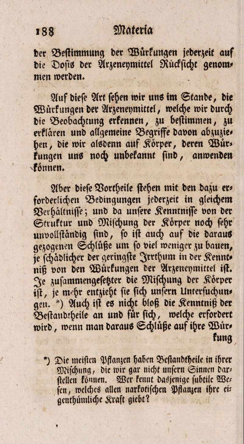 t>er Sejliramung bet 'Burfungen jebet^ett auf bie DojtS ber Strjenepraiftel gkücfftdjt genorn* men werben. Stuf biefe Strt fefcen wir uns im ©tanbe, bie SBürfmtgen bet Slrjenepmittel, weiche wir butcfc bie S3eobacjjtung erfennen, ju bejlimmen, ju erklären unb allgemeine begriffe banon abmjie* fjen, bie wir alsbenn auf Körper, beren ÖBur» jungen uns noc^ unbefonnt jmb, anwenbett 'fennen. Stber biefe Sßortfjeite jlefien mit ben baju et» forberiicpen QJebingungen jeberjeit in gleichem 58erj)ä(tnijfe; unb ba unfere Äenntnijfe oon ber ©truftur unb Sftifcfjung ber Körper noch fef)r mwoüjlanbig fmb, fo ifl aud) auf bie barauS gezogenen ©d)lü§e um fo nie! weniger ju bauen, je fdjäblicfcer ber geringfle Jrrtfcum in ber Äennt* nijj »on ben ÜBücfungen bet Strjenepmittei ijl. Je jufammengefelter bie 9Kifd)ung ber Körper ijl r je mejjr entjie^f fte ftd) unfern Unrerfucfiun» gen. *) Stucj) ijl es nicfct blojj bie Äenntnijj ber «Sejlaubt^eiie an unb für (tcf), welche erforbert wirb, wenn man barauS ©djlüfje auf if>te ®ür» f ung *) SMc meificn ^3(!anjcn fjafcen $kftanb$eife tu i^rer 5D?ift(jung, Die mir gar nid)f unfern ©innen Dar* fiellen fümien. 5Ber fennt Dasjenige fuBtüc 533e* fen, melcf)c$ allen narFofifd;en 3>flan|c« ilme ei? gentf)ümiic()e $vaft giebt?