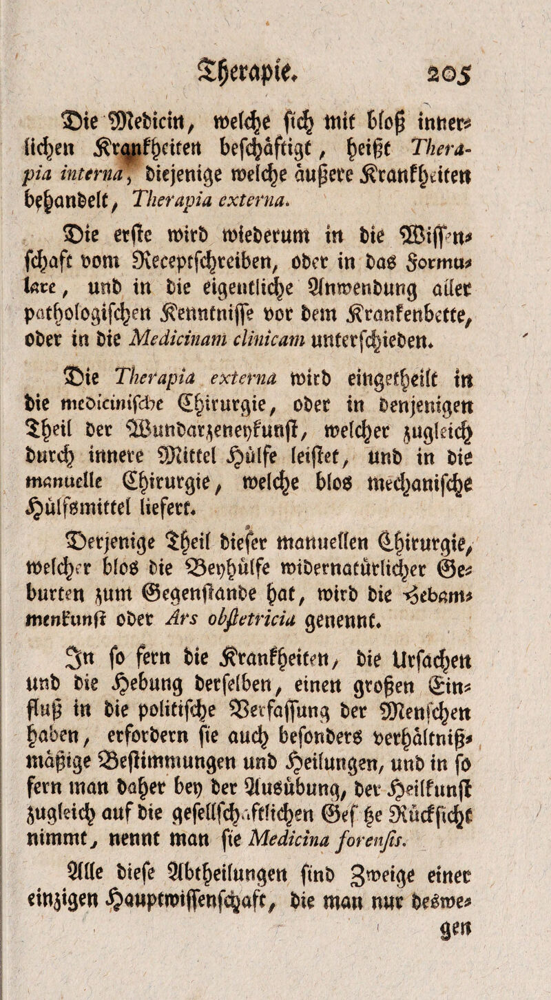 ®ie TOiefcicht, welche ft<$ itiif 6(oj} inner« (ic^en ÄtÄfif^citen befdjäftigt, f»ei§f Thera¬ pie interna, biejentge rceidje ciupet’c Äranffkitett be|anbelt, Therapia externa. $)ie erftc n>irb toieberum in bie ®iflpn* fc|afc bom SJeceptfc^reibert, ober in bao §otmu* Ute, unb in bie eigentliche Sinmenbung aller pat|ologifc|m tontnifle t>or bem jtranfenbette, ober in bie Medicinam clinkam unterfcfjieben* 3Me Therapia externa ttnrb eingekeilt tit bie mcöktmfdbe Chirurgie, ober in Denjenigen $|eil ber ®imbar$enet)funjl/ melier zugleich burcf) innere Sitttel $ulfe letjlet, unb in bie manuelle Sfnrurgte, n>elc|e bloo med)anif<|e ^ulfgmittel liefert* ^Derjenige $|eil biefer manuellen d|itutgie, tt>e(c^rr bloä bie 33et)|ülfe «übernatürlicher ©e* bürten j^um ©egenfianbe |at, wirb bie ^ebam* mtnhxnii ober Ars obfietricia ge neu nt* 3u fo fern bie jfranfleiten, bie Urfadjen unb bie Hebung berfelben, einen großen Sin* flup in bie politijcfje SSetfajfiing ber SKenfc^en laben, erforbern fte auc| befonbeto ber|altniß* mäßige SSejlimmungen unb Teilungen, unb in fo fern man ba|er bei) ber Ausübung, ber jjeilfunfi Sugldc| auf bie gefe(lfc| '«ftlie|en ®ef |e £Kücffic|C nimmt y nennt man fte Medicina forenfis. 3IKe biefe Abteilungen ftnb 3wig£ einer einjigen £auptwjfenfc|aft, bie man nur be^roe* ge«