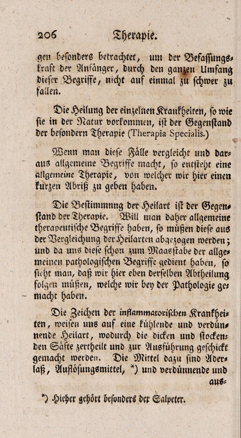 iso 6 ' StfjeMpfe; gen befonbetg betrachtete «nt bet QSefajfung* fraft bet Anfänger, butch ben ganzen Umfang Wefct begriffe, nicht auf einmal ja fermer 5« fallen. $)ie Reifung bet einzelnen ÄtanFhetfetf, fo wie fte in bet Statut borfommen, ijt bet ©egenjtanb bet befonbern $§etapie (Therapia Specialis.) SBemt man btefe $aöe betglefchf unb bat* am allgemeine begriffe mad)f, fo entfielt eine Allgemeine ^erapte, t>on meieret mt htet einen fu'rjen Abtiß ju geben haben. ©ie Seflitnmnng bet ijeilatt iji bet ©egen# flanb bet ^betapte* 5BUI man buhet allgemeine t^etapeiitifcl^e QSegtiffe haben, fo maßen btefe au$ bet ^8etgleic|ung bet ijeifarten abgejogen merben; imb ba um btefe fdion $um SRaasflabe bet öligem meinen pathologifcher* begriffe gebient haben, fo ficht man, baß mit §ier eben Oerfelben Abteilung folgen maßen, meldje mit bet; bet Pathologie ge? macht haben. *Die Reichen bet mflammatötifeben $ranfhei* ten, weifen uns auf eine füplenbe unb berbün* ttenbe ijetlatt, moburd; bie btefen unb floefem ben ©affe ßetehetlt unb gut Ausführung gefchieft gemalt »erben, Die SNittcl baju fmo Aber# laß, Außojungsmittel, *) unb berbütmenbe uub an* *) *&i$er gehört {efrnbert bet ©alptfar*