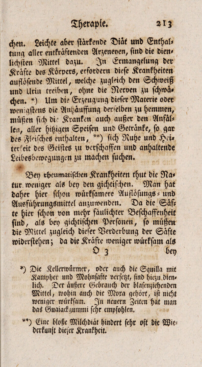 d>ett. 2eicf>fe aber fiärfenbe S)taf Uttb <5nf$al» tung aller entfräftenben Utrjenepen, fttib Die bien< lictjften SKiffet bap. 3n Ermangelung bet Kräfte bes .Körper«, erforbern biefe $ranff)etfen auflbfenße Mittel, welche pgtodj ben ©djtoeijf unb Urin treiben, ebne bie SReroen p fd>mä» <^en. *) Um bie (Erzeugung biefet üJlacerie ober jpenigjbeng Die Qlnipuffung betreiben p hemmen, jungen ftcb bi • $ranfen auch aujjer ben 91nfäl< len, aller lji|igen ©peifen unb ©etränfe, fo gar bcss ^leifcbe« enthalten, **) fid> 9iu£e unb i\'i» ter eit bes ©etfleö p »erraffen unb anfialtenbe £eibe$be»egungen p machen fuc^en. 33et) tfrmmattfeberc $ranF£)eifen tf)Uf bie tut. weniger als bet) ben gicf)tif^en« Wan fjae bafter fner fcl^ott roftrffamere ^ugofungs* unb Siuefuftrungämittel attftuwenben* ©ä bte @af$ te f)ter fc^on bon me£r fauliger SSefdjajfenfteif gnb, als bet) gidjtifc^en ^etfonen, fo mügen bie Wittel ^ugleid) biefer 33erberbung bet (Säfte unber jtef)en; ba bie Ärafte weniger warffarn qte 0 3 bet) *) ©ie Merttnirmcr, ober audjj bie ©guiffa mtf ^amptjer unb $?ol)nfaffe mfefyt, finb f)ie$u bien* ©er dugere ©ebrmtcb ber b(afen$ief)enbeti Mittel, iDo^in auef) bie Wora gehört, ifi nic§t weniger rotirffam. 3« neuern Seifen $af man bal ©uataefgummt fe|>r empfohlen, **) €ine bloße WMjbiät fnnberf fefjr oft bie Wt* berfmift biej'er Äranftyeif.