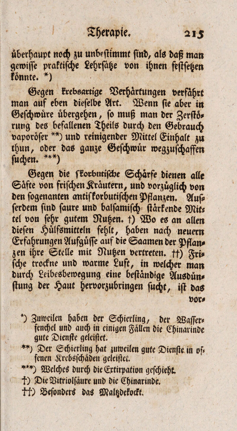 überhaupt noch ju unbejtimmf ftnb, als baß man getoijfe praftifdje £ehrfä£e »on ihnen fejife|en fonnte. *) ©egen t'rebsartige Verhärtungen perfährt man auf eben biefelbe 9irt. ©enn fte aber tn ©efchroure ubergehen, fo mu(j man ber gerflo» rung bes befallenen 5heils burefy ben ©ebrauch »aporöfer **) unb relnigenber SDlitfel Einhalt ju tfmn, ober bas ganje ©efchroür toegjufcbaffett fuchen. ***) ©egen bie fEotbutifcbe ©chärfe bienen alle ©äfte »on frifchenÄräutern, unb »orjugfich »on ben fogenanten antifforbutifc|en ippanjen. 5fuf« ferbem ftnb faute unb balfamifcf) jlärfenbe 5Hit« tel »on fehr gutem SRufen, f) ©0 es an allen biefen ^»ülfsmittefn fehlt, haben nach neuern Erfahrungen Wufgüjfe auf bie ©aamen ber ’pfian» jen i§re ©teile mit Vu^en »ertreten. ft) Sri» fd>e troefne unb roarme £uft, in meiner man burch £eibe$beroegung eine beflänblge Sfusbun* jlung ber #aut her»orjubringen fu^t, i(l bas »or« *) 3ui»etlen haben ber Schierling, ber 9Baffer* fencfel unb auch in einigen galten bie €{miarinbe gute Sienffe gelciftet. **) Ser Schierling hat juhteilen gute Sienfle in pf* fenen ÄrcbSfchäben gdeifet. ***) SSSeltheS buref bie <£rtirpation gefchieht f) SietBitriolfaure unb bie Ch'narinbe. ff) Sßefonbert ba$ 5Ral|befocff.