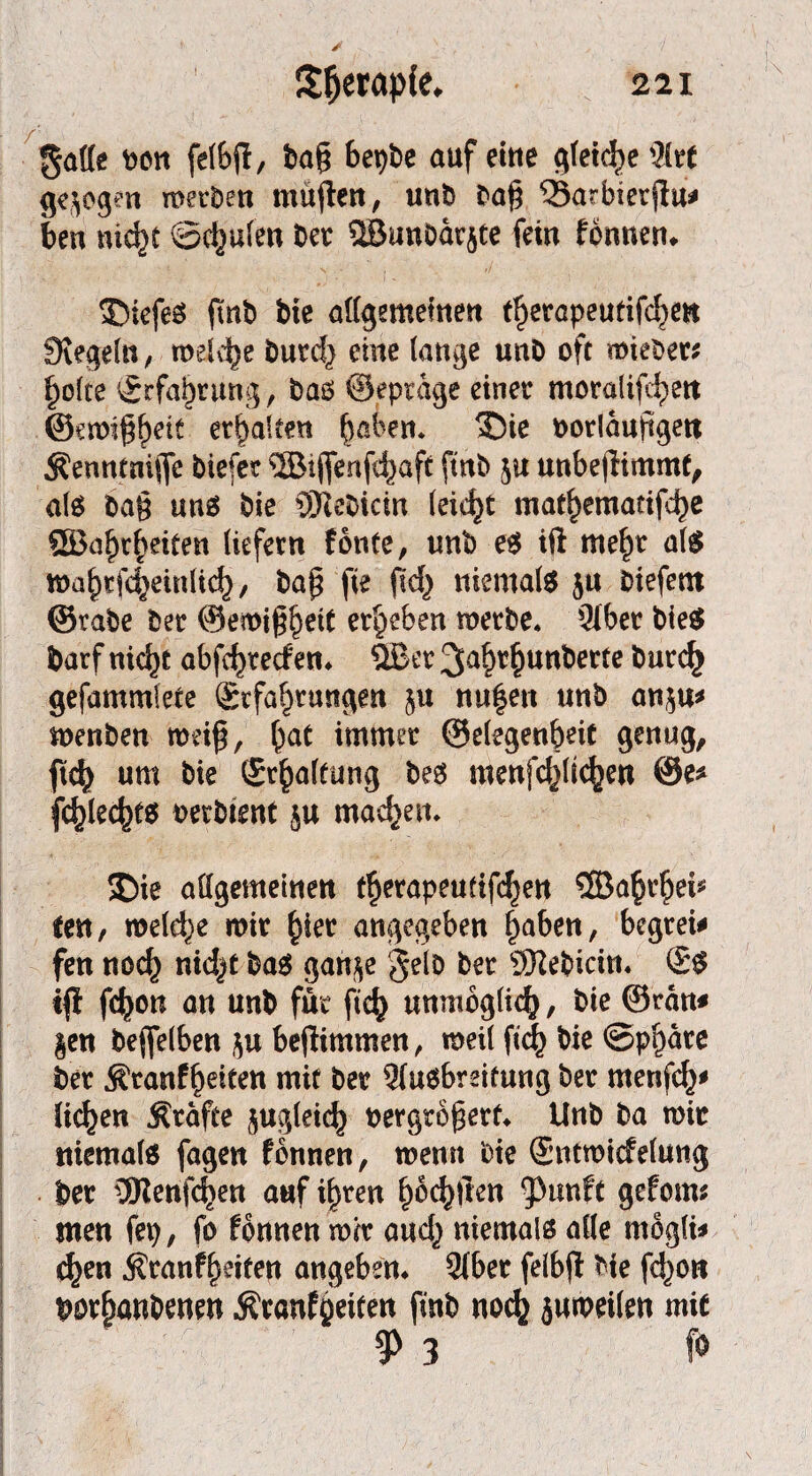 ! 221 Sljeraple* gaffe bon felbjl, ba§ bepbe auf eine gleite 3£rt gezogen werben müjten, unb ba§ $3arbierjlu* ben nicht 0djulen bet ®tmbdr$te fein fonnen* S5iefeS jmb bie allgemeinen t^erapeutifc^en Siegeln, welche burd} eine lange unö oft mieber; holte Erfahrung, baö ©eptage einer moralijc^ett @ctt)|gf)rit erhalten haken. ®ie oorlduftgett 5?euntni(fc biefer ®ijfenfhaft fttib ju unbejlimmf, als ba§ unö bie QRebicm leicht mathematifhe QBa^r^eiten liefern fonte, unb eö ift mehr als wahtfheinlich, bap fie fld} niemals ju btefetn ©rabe ber ©emi^eit ergeben werbe. 51ber bieS barf nicht abfhrecf en. QBer 3u§r$unberte bur<h gefammlete Erfahrungen 51t nu$ett unb an$u* wenben weiß, hat immer ©elegenbdt genug, m um bie Erhaltung beö menfchÜ<hen @e* fehleres oerbtent $u machen* £)ie affgemeinen therapeutifchen ®aht’hei* ten, welche wir hier angegeben haben, begreif fen noch nid^t bas gan$e gelb ber SRebicin. Es tfl fchon an unb für ftch unmöglich, bie ©ran* §en befifelben beßimmen, weil ftch bie Sphäre ber $ranfhe*ten mit ber Qlusbreifung ber rnenfd}* liehen Äräfee zugleich oergroßerf. Unb ba wir niemals fagen fbnnen, wenn bie Entwicfelung ber 3SRenfehen auf ihren ^oc^tlen ^unft gefoms men fep, fo fbnnen wir and,} niemals affe mogli* chen Äranfheiten angeben. 3(ber felbjl bie fd^on borhanbenen Äranfoeiten finb noch juweilen mie $ 3 fo