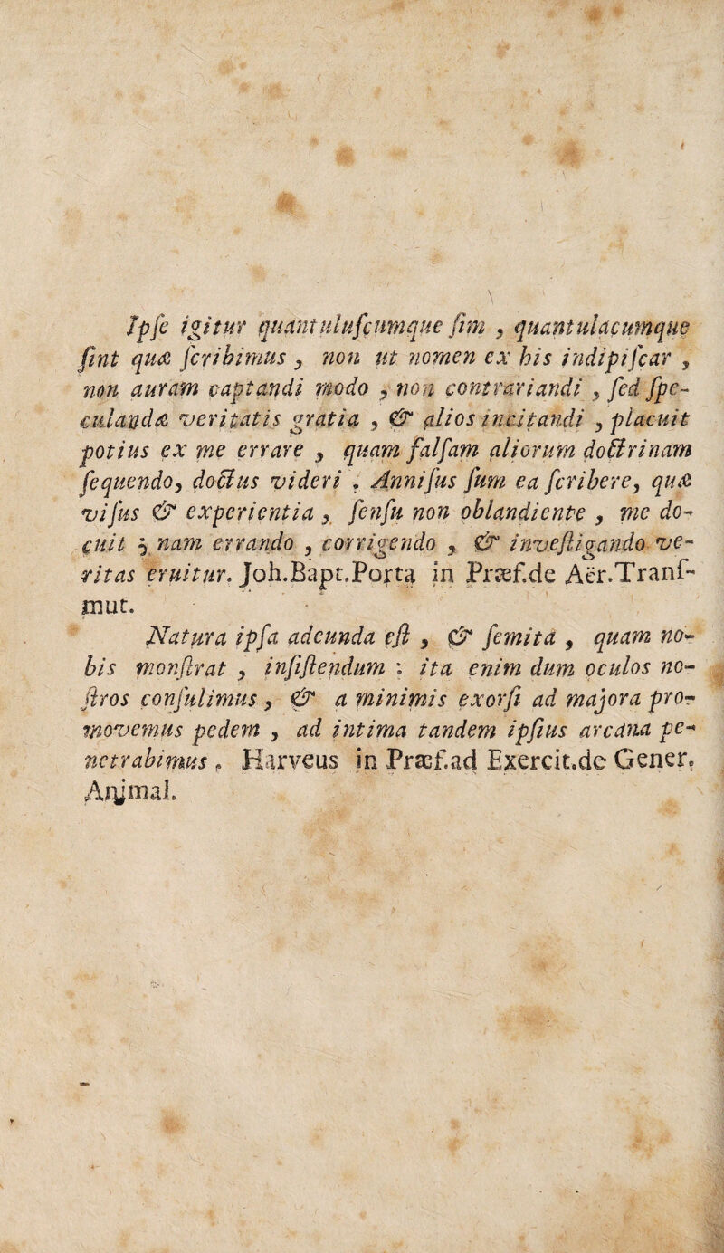 Jpfe igì tur quant ulufcumque firn , quant ulacumque fint qua fcribimus y non ut nomen ex bis indipifcar , non auram c-aptandi modo , non contrari aridi , fed fpe~ adanda veritatis gratia , & (di o s inai pandi 3 piaciti t potius ex me errare y quant fai farri (iliorum dottrinaria fequendo, dottus videri , Ànnifus fum ea fcribere, qua zìifus & experientia y [enfi non oblandiente y me do- cuit 5 nam errando , corrigendo 9 & investigando ve~ ritas eruitur. Joh.Bapr.Pofta In Prcsf.de Acr.Tranf- mut. Natura ipfa adeunda efl , 0* fornita , quant no* bis monfirat , infiflendum : ita enim dunt oculos no- jiros confulimus, & a minimis exorfi ad majora prò- movemus pedern y ad intima tandem ipfius arcana pe-* nctrabimus f Ha.rveus in Praef.ad Exercit.de Genen Aqjnial.