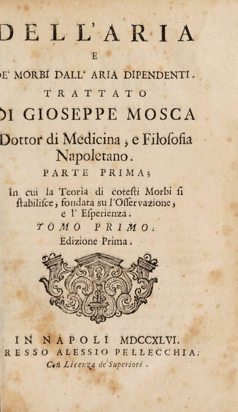 D E L L’ ARIA E »E‘ MORBI DALL’ ARIA DIPENDENTI. TRATTATO M GIOSEPPE MOSCA Dottor* di Medicina 5 e Filofofia -y Napoletano. PARTE PRIMA; In cui la Teorìa di cotefti Morbi fì ilabilifcc > fondata su rOIÌérvaZióne j è 1’ Elperienzà. TOMO PRIMOt Edizione Prima. IN NÀPOLI MDCCXLVI. RESSO ALESSIO PE LLECCHIA ... . * , t Cvn Licenzi, de'Superióri .