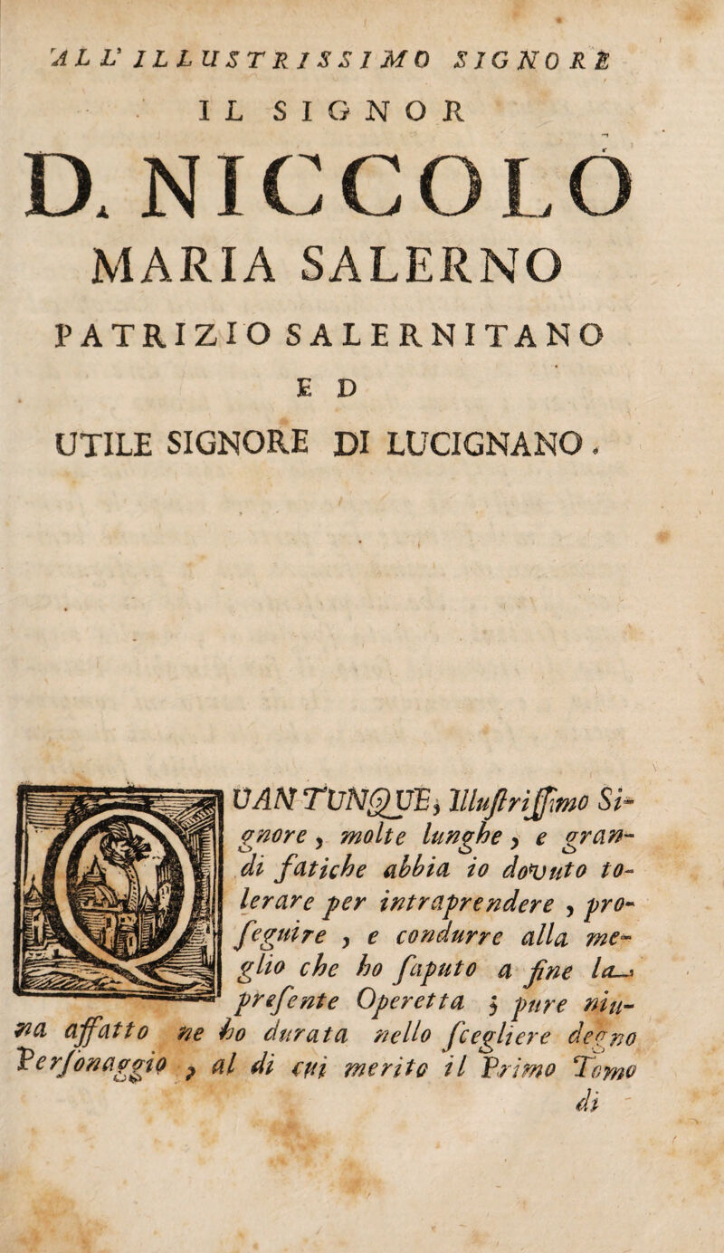 'ALL'ILLUSTRISSIMO SIGNORE IL SIGNOR I U NIC C O L O MARIA SALERNO PATRIZIO SALERNITANO E D UTILE SIGNORE DI LUCIGNANO* UANTUNQUP, lllujlrifmo Si¬ gnore , molte lunghe > e gran¬ di fatiche abbia io doluto to~ lerare per intraprendere , pro- feguire , e condurre alla me¬ glio che ho faputo a fine la-* prefente Operetta $ pure niu- 7ia affatto ne ho durata nello fcogliere demo Verjonaggio ? al di evi merito il Primo Tomo dì