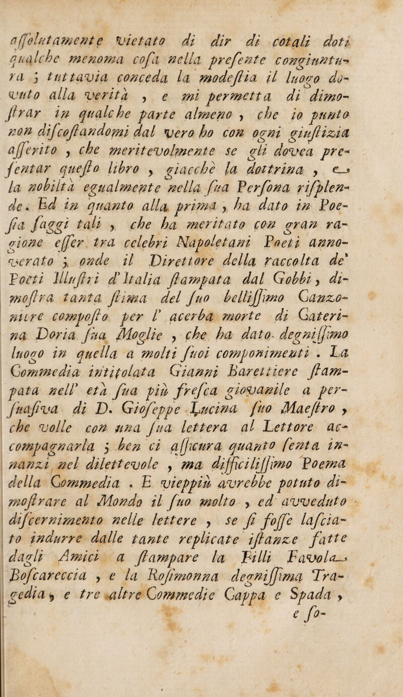 afjolktamente vietato di dir di cotali doti qualche menoma cofa nella, preferite congiuntu¬ ra j tuttavia conceda la modefiia il luogo do¬ vuto alla verità , e mi permetta di dimo- firar in qualche parte almeno , che io punto non dìfeoflandomi dal vero ho con ogni gi ufi zi a fferito y che meritevolmente se gli dove a pre- fintar queflo libro y giacche la dottrina y la nobiltà egualmente nella fu a Perfona rifplen- de. Bd in quanto alla prima ? ha dato in Poe- fa faggi tali y che ha meritato con gran ra¬ gione effer tra celebri Napoletani Poeti anno¬ verato y. onde il Direttore della raccolta de* poeti lllufri d'Italia flampata dal Gobbi y di- moflra tanta fuma del Juo bcllifjmo Ganzo- mire compoflo per /’ acerba morte di Cateri¬ na Doria fui Moglie , che ha dato- degnijjmo luogo in quella a molti fuoi componimenti . La Gomene dia intitolata Gianni Barelliere fiam¬ mata nell* età fina piu frefea giovanile a per- juafiva di D. Giofeppe Lucina fitto Maefiro y che volle con una Jua lettera al Lettore ac* compagnarla j ben ci ajjicura quanto finta in¬ nanzi nel dilettevole , ma dijfcilijjmo Poema della Gomme dia . E vieppiù avrebbe potuto di- mofrare al Mondo il [no molto y ed avveduto difeernimento nelle lettere y se fi fojjc lafcia¬ to indurre dalle tante replicate ifianze fatte dagli Amici a fiampare la Pilli Favola-» Bofcareccia , e la Bofmonna degnijfima Tra¬ gedia 9 e tre altre Commedie Cappa e Spada > e fo-