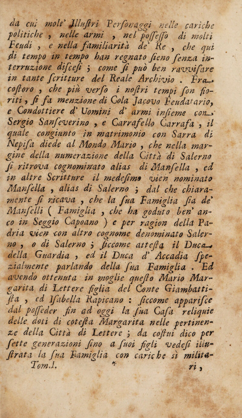 da cui moli Jlllufin P e rfortaggi nelle cariche politiche , nelle armi > nel poffe(fio di molti Feudi y e nella familiarità de' Re , che qui fii tempo tn tempo han regnato fieno fenici in¬ terruzione difiefi 5 come fi pub ben ravvi far e in tante fritture del Reale Archivio . Fra. co fioro , che piu ver fio i no fi ri tempi fon fio¬ riti y fi fi menzione di Cola jacovo Feudatario^ e Condottiere d Uomini d\ armi infieme cons Sergio Sanfeverino , e Garrafello Garrafa , il quale congiunto in matrimonio con Sarra di Nepifi diede al Mondo Mario , che nella mar¬ gine della numerazione della Città di Salerno fi ritrova cognominato alias di Manfella , ed in altre Scritture il medefimo vien nominato Manfella y alias di Salerno j dal che chiara¬ mente fi ricava , che la fua Famiglia fa de* Manfelli ( Famiglia y che ha goduto ben an¬ co in Seggio Gapoano ) e per ragion della Pa¬ dria vien con altro cognome denominato Saler¬ no y o dì Salerno y ficcome attefia il Duca-* della Guardia y ed il Duca d' Accadia fipe- zi alme nt e parlando della [uà Famiglia . Ed avendo ottenuta in moglie queflo Mario Mar¬ garita di Lettere figlia del Conte Gi(imbatti- fi a y ed Ifabella Rapicano : ficcome apparifee dal pojfieder fin ad oggi la fua Gafa reliquie delle doti di cotefta Margarita nelle pertinen¬ ze della Città dì Lettere j da cojlui dico per fette generazioni fino a fimi figli ve defi iliu- ftrata la fina Famiglia con cariche sì milita- TomJ, * ri y