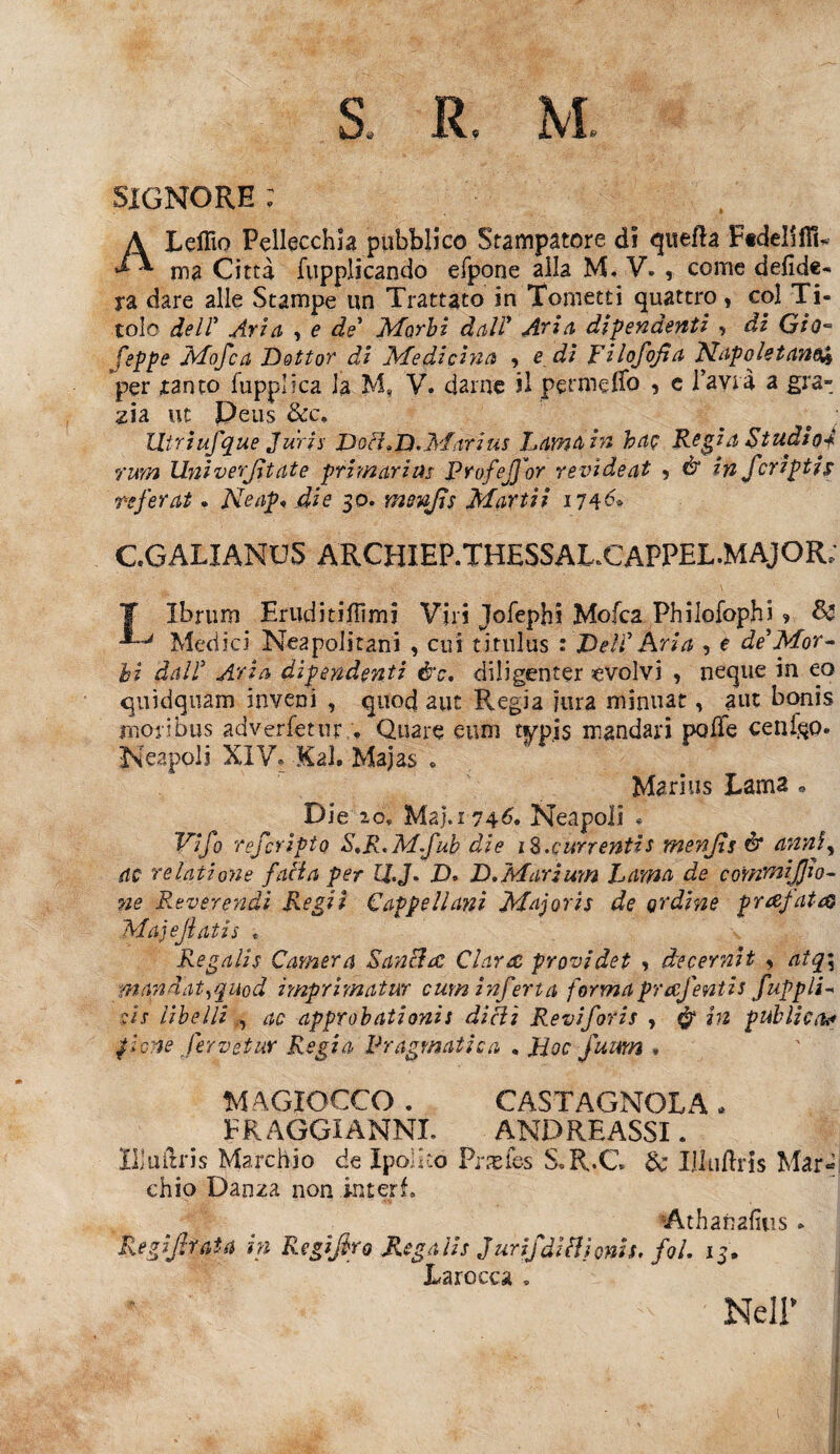 SiGNORE ; ALeflìo Pellecchla pubblico Stampatore di quella FtdelifiL una Città fuppìicando efpone alla M. V. , come delude¬ rà dare alle Stampe un Trattato in Tometti quattro, col Ti¬ tolo deir Aria , e de* Morbi dall’ Aria dipendenti , di Gio- feppe Mofca Dottor di Medicina , e di Filofofìa Napoletano^ per tanto fupplica la M, V. darne il permeilo , e l’avià a gra¬ zia. ut Peas &c. litriufque Juris Dori,D.Marius Lama in hac Regia Studio* rum Ihtiverjltate primari us FrofeJJbr revideat -, & in fcripti s referat. Neap* die 30. rnenjìs Martii 174&• CGALIANUS ARCHIEP.THHSSAL.CAPPHL.MAJOR; T Ibrum Eruditillimi Viri Jofepbi Mofca Philofophi ? & Mèdici Neapolitani , cui t itili us : Del? Aria , e de Mor¬ bi dal? Aria dipendenti è'c, diligenter evolvi , ncque in eo quìdquam inveni , quod aut Regia fura minuat, aut bonis mor i bus adverletur , Quare eum typis mandari polle cenilo» Nespoli XIV, -Kal. Majas « Marius Lama » Die 20, Maj.1746. Nespoli * Vifo rejcrìpto S,R.Mfub die iS-currentis menjls ét annjy ac re lati o?2 e fatta per H.J. ZX D.Marium Lama de commiffio- 72e Reverendi Regii Cappellani Majoris de ordine prdfatd} Majejlatis , Re gali s Camera Santtrc Ciarde provi det , de cernii y aiq\ mandai,quod imprimatur cum inferta formaprucfenti* fuppli- c/j libelli ac approbationis ditti Reviforis , $ in publiety fvne ferveiur Regia Pragmatica „ Hoc fumn . MA CIOCCO . CASTAGNOLA . E RAGGI ANNI. ANDREASSI. Il] u l'Iris Marchio de Xpolko Prpeles S.R.C. $c Illullris Mar- chio Danza non interi. Athanafius » Legiferata in Legifero Regalie Jurifdittionis. foL 15. Tarocca . Nell*